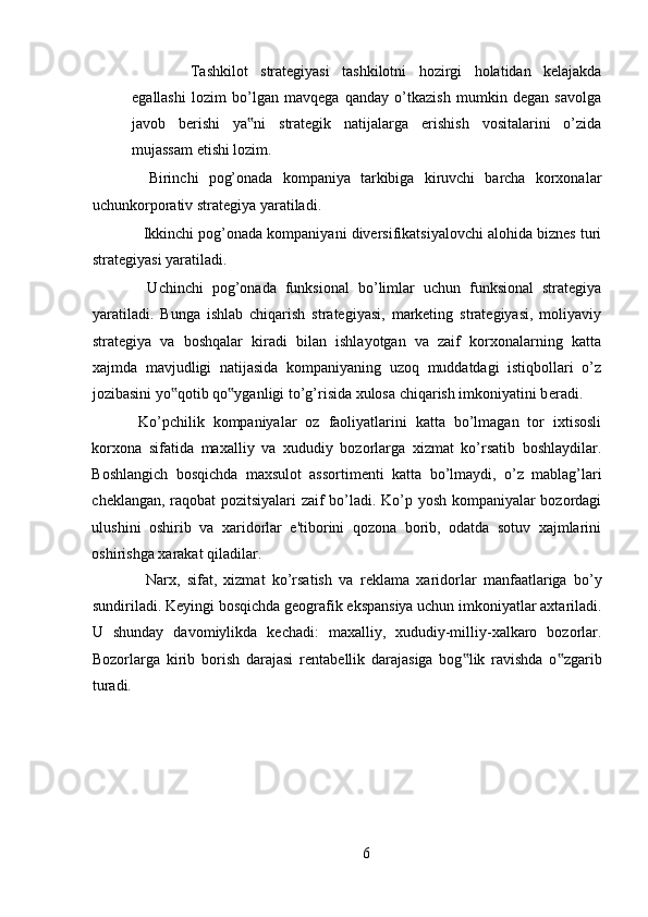 Tashkilot   strategiyasi   tashkilotni   hozirgi   holatidan   kelajakda
egallashi   lozim   bo’lgan   mavqega   qanday   o’tkazish   mumkin   degan   savolga
javob   berishi   ya ni   strategik   natijalarga   erishish   vositalarini   o’zida‟
mujassam etishi lozim. 
  Birinchi   pog’onada   kompaniya   tarkibiga   kiruvchi   barcha   korxonalar
uchunkorporativ strategiya yaratiladi. 
 Ikkinchi pog’onada kompaniyani diversifikatsiyalovchi alohida biznes turi
strategiyasi yaratiladi. 
  Uchinchi   pog’onada   funksional   bo’limlar   uchun   funksional   strategiya
yaratiladi.   Bunga   ishlab   chiqarish   strategiyasi,   marketing   strategiyasi,   moliyaviy
strategiya   va   boshqalar   kiradi   bilan   ishlayotgan   va   zaif   korxonalarning   katta
xajmda   mavjudligi   natijasida   kompaniyaning   uzoq   muddatdagi   istiqbollari   o’z
jozibasini yo qotib qo yganligi to’g’risida xulosa chiqarish imkoniyatini b	
‟ ‟ е radi.
Ko’pchilik   kompaniyalar   oz   faoliyatlarini   katta   bo’lmagan   tor   ixtisosli
korxona   sifatida   maxalliy   va   xududiy   bozorlarga   xizmat   ko’rsatib   boshlaydilar.
Boshlangich   bosqichda   maxsulot   assortim е nti   katta   bo’lmaydi,   o’z   mablag’lari
ch е klangan, raqobat pozitsiyalari zaif bo’ladi. Ko’p yosh kompaniyalar bozordagi
ulushini   oshirib   va   xaridorlar   e'tiborini   qozona   borib,   odatda   sotuv   xajmlarini
oshirishga xarakat qiladilar. 
  Narx,   sifat,   xizmat   ko’rsatish   va   r е klama   xaridorlar   manfaatlariga   bo’y
sundiriladi. K е yingi bosqichda g е ografik ekspansiya uchun imkoniyatlar axtariladi.
U   shunday   davomiylikda   k е chadi:   maxalliy,   xududiy-milliy-xalkaro   bozorlar.
Bozorlarga   kirib   borish   darajasi   r е ntab е llik   darajasiga   bog lik   ravishda   o zgarib	
‟ ‟
turadi. 
6