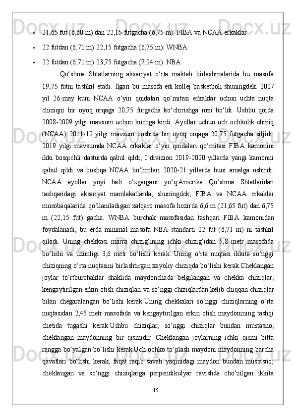  21,65 fut (6,60 m) dan 22,15 futgacha (6,75 m): FIBA  va NCAA erkaklar
 22 futdan (6,71 m) 22,15 futgacha (6,75 m): WNBA
 22 futdan (6,71 m) 23,75 futgacha (7,24 m): NBA
Qo‘shma   Shtatlarning   aksariyat   o‘rta   maktab   birlashmalarida   bu   masofa
19,75   futni   tashkil   etadi.   Ilgari   bu   masofa   edi   kollej   basketboli   shuningdek.   2007
yil   26-may   kuni   NCAA   o‘yin   qoidalari   qo‘mitasi   erkaklar   uchun   uchta   nuqta
chiziqni   bir   oyoq   orqaga   20,75   futgacha   ko‘chirishga   rozi   bo‘ldi.   Ushbu   qoida
2008-2009 yilgi  mavsum  uchun kuchga kirdi. Ayollar  uchun uch  ochkolik chiziq
(NCAA)   2011-12   yilgi   mavsum   boshida   bir   oyoq   orqaga   20,75   futgacha   siljidi.
2019   yilgi   mavsumda   NCAA   erkaklar   o‘yin   qoidalari   qo‘mitasi   FIBA   kamonini
ikki   bosqichli   dasturda   qabul   qildi,   I   divizion   2019-2020   yillarda   yangi   kamonni
qabul   qildi   va   boshqa   NCAA   bo‘limlari   2020-21   yillarda   buni   amalga   oshirdi.
NCAA   ayollar   yoyi   hali   o‘zgargani   yo‘q.Amerika   Qo‘shma   Shtatlaridan
tashqaridagi   aksariyat   mamlakatlarda,   shuningdek,   FIBA   va   NCAA   erkaklar
musobaqalarida qo‘llaniladigan xalqaro masofa hozirda 6,6 m (21,65 fut) dan 6,75
m   (22,15   fut)   gacha.   WNBA   burchak   masofasidan   tashqari   FIBA   kamonidan
foydalanadi,   bu   erda   minimal   masofa   NBA   standarti   22   fut   (6,71   m)   ni   tashkil
qiladi.   Uning   chekkasi   marra   chizig‘ining   ichki   chizig‘idan   5,8   metr   masofada
bo‘lishi   va   uzunligi   3,6   metr   bo‘lishi   kerak.   Uning   o‘rta   nuqtasi   ikkita   so‘nggi
chiziqning o‘rta nuqtasini birlashtirgan xayoliy chiziqda bo‘lishi kerak.Cheklangan
joylar   to‘rtburchaklar   shaklida   maydonchada   belgilangan   va   chekka   chiziqlar,
kengaytirilgan erkin otish chiziqlari va so‘nggi chiziqlardan kelib chiqqan chiziqlar
bilan   chegaralangan   bo‘lishi   kerak.Uning   chekkalari   so‘nggi   chiziqlarning   o‘rta
nuqtasidan   2,45   metr   masofada   va   kengaytirilgan   erkin   otish   maydonining   tashqi
chetida   tugashi   kerak.Ushbu   chiziqlar,   so‘nggi   chiziqlar   bundan   mustasno,
cheklangan   maydonning   bir   qismidir.   Cheklangan   joylarning   ichki   qismi   bitta
rangga bo‘yalgan bo‘lishi kerak.Uch ochko to‘plash maydoni maydonning barcha
qavatlari   bo‘lishi   kerak,   faqat   raqib   savati   yaqinidagi   maydon   bundan   mustasno;
cheklangan   va   so‘nggi   chiziqlarga   perpendikulyar   ravishda   cho‘zilgan   ikkita
15