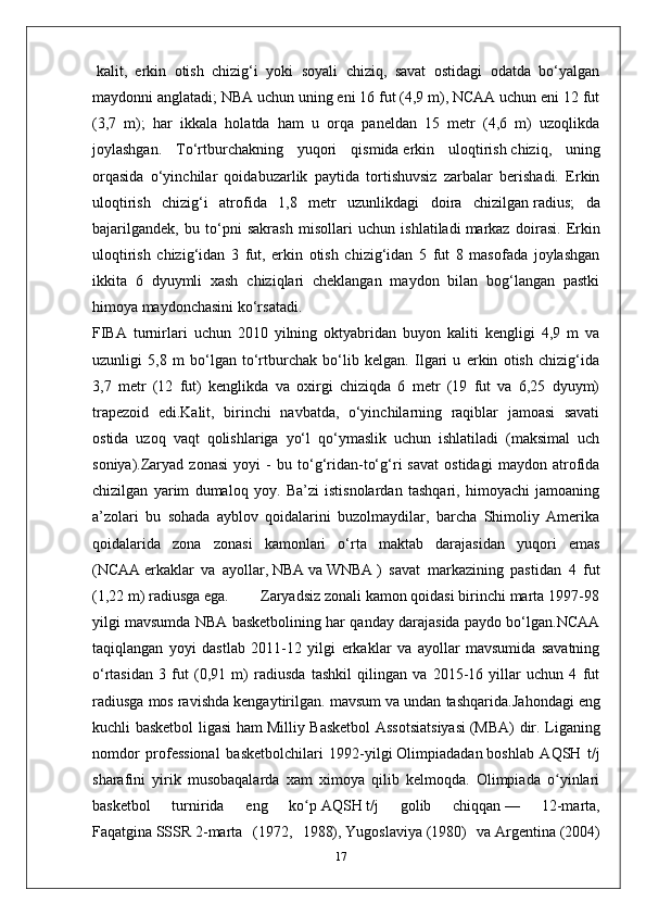 kalit ,   erkin   otish   chizig‘i   yoki   soyali   chiziq,   savat   ostidagi   odatda   bo‘yalgan
maydonni anglatadi; NBA uchun uning eni 16 fut (4,9 m), NCAA uchun eni 12 fut
(3,7   m);   har   ikkala   holatda   ham   u   orqa   paneldan   15   metr   (4,6   m)   uzoqlikda
joylashgan.   To‘rtburchakning   yuqori   qismida   erkin   uloqtirish   chiziq,   uning
orqasida   o‘yinchilar   qoidabuzarlik   paytida   tortishuvsiz   zarbalar   berishadi.   Erkin
uloqtirish   chizig‘i   atrofida   1,8   metr   uzunlikdagi   doira   chizilgan   radius ;   da
bajarilgandek,   bu   to‘pni   sakrash   misollari   uchun   ishlatiladi   markaz   doirasi .   Erkin
uloqtirish   chizig‘idan   3   fut,   erkin   otish   chizig‘idan   5   fut   8   masofada   joylashgan
ikkita   6   dyuymli   xash   chiziqlari   cheklangan   maydon   bilan   bog‘langan   pastki
himoya maydonchasini ko‘rsatadi.
FIBA   turnirlari   uchun   2010   yilning   oktyabridan   buyon   kaliti   kengligi   4,9   m   va
uzunligi   5,8   m   bo‘lgan   to‘rtburchak   bo‘lib   kelgan.   Ilgari   u   erkin   otish   chizig‘ida
3,7   metr   (12   fut)   kenglikda   va   oxirgi   chiziqda   6   metr   (19   fut   va   6,25   dyuym)
trapezoid   edi.Kalit,   birinchi   navbatda,   o‘yinchilarning   raqiblar   jamoasi   savati
ostida   uzoq   vaqt   qolishlariga   yo‘l   qo‘ymaslik   uchun   ishlatiladi   (maksimal   uch
soniya).Zaryad   zonasi   yoyi   -   bu   to‘g‘ridan-to‘g‘ri   savat   ostidagi   maydon   atrofida
chizilgan   yarim   dumaloq   yoy.   Ba’zi   istisnolardan   tashqari,   himoyachi   jamoaning
a’zolari   bu   sohada   ayblov   qoidalarini   buzolmaydilar,   barcha   Shimoliy   Amerika
qoidalarida   zona   zonasi   kamonlari   o‘rta   maktab   darajasidan   yuqori   emas
( NCAA   erkaklar   va   ayollar,   NBA   va   WNBA   )   savat   markazining   pastidan   4   fut
(1,22 m) radiusga ega.        Zaryadsiz zonali kamon qoidasi birinchi marta 1997-98
yilgi mavsumda NBA basketbolining har qanday darajasida paydo bo‘lgan.NCAA
taqiqlangan   yoyi   dastlab   2011-12   yilgi   erkaklar   va   ayollar   mavsumida   savatning
o‘rtasidan   3   fut   (0,91   m)   radiusda   tashkil   qilingan   va   2015-16   yillar   uchun   4   fut
radiusga mos ravishda kengaytirilgan. mavsum va undan tashqarida. Jahondagi eng
kuchli basketbol ligasi ham   Milliy Basketbol  Assotsiatsiyasi   (MBA) dir. Liganing
nomdor   professional   basketbolchilari   1992-yilgi   Olimpiadadan   boshlab   AQSH   t/j
sharafini   yirik   musobaqalarda   xam   ximoya   qilib   kelmoqda.   Olimpiada   o yinlariʻ
basketbol   turnirida   eng   ko p	
ʻ   AQSH   t/j   golib   chiqqan   —   12-marta,
Faqatgina   SSSR   2-marta   (1972,   1988),   Yugoslaviya   (1980)   va   Argentina   (2004)
17