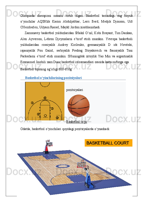 Olimpiada   chempioni   nomini   tortib   olgan.   Basketbol   tarixidagi   eng   buyuk
o yinchilar   AQSHlik   Karim   Abduljabbar,   Lerri   Berd,   Medjik   Djonson,   Uiltʻ
CHemberlen, Uilyam Rassel, Maykl Jordon xisoblanishadi. 
       Zamonaviy basketbol  yulduzlaridan SHakil O nil, Kobi Brayant, Tim Dankan,	
ʻ
Alen   Ayverson,   Lebron   Djeymslarni   e tirof   etish   mumkin.   Yevropa   basketboli	
ʼ
yulduzlaridan   rossiyalik   Andrey   Kirilenko,   germaniyalik   D   irk   Novitski,
ispaniyalik   Pou   Gazol,   serbiyalik   Predrag   Stoyakovich   va   fransiyalik   Toni
Parkerlarni   e tirof   etish   mumkin.   SHuningdek   xitoylik   Yao   Min   va   argentinalik	
ʼ
Emmanuel Jinobili xam Dune basketbol ixlosmandlari orasida katta nufuzga ega.
Basketbol topining og‘irligi:600-650g
Basketbol o yinchilarining pozitsiyalari	
ʻ
pozitsiyalari
Basketbol to pi	
ʻ
Odatda ,  basketbol   o ʻ yinchilari   quyidagi   pozitsiyalarda   o ʻ ynashadi :
18 