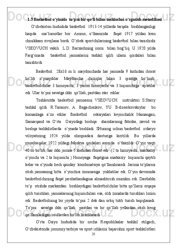 1.3 Basketbol o‘yinida  to‘pni bir qo‘li bilan tashlashni o‘rgatish metodikasi
O‘zbekiston hududida basketbol   1913-14 yillarda tarqala   boshlanganligi
haqida     ma’lumotlar   bor.   Ammo,   o‘lkamizda     faqat   1917   yildan   kein
chinikkam rivojlana bordi. O‘zbek sportchilarining basketbol bilan tanishishi
VSEOVUCH   vakili     L.D.   Barxashning   nomi     bilan   bog‘liq.   U   1920   yilda
Farg‘onada     basketbol   jamoalarini   tashkil   qilib   ularni   qoidalari   bilan
tanishtirdi.
Basketbol     28x16   m   li   maydonchada   har   jamoada   9   kishidan   iborat
bo‘lib   o‘ynaydilar.   Maydoncha   chiziqlar   bilan   3   qismga   bo‘linib,
basketbolchilar   3   himoyachi,   3   yarim   himoyachi   va   3   hujumchiga     ajratilar
edi. Ular to‘pni savatga ikki  qo‘llab, pastdan otar  edilar.
Toshkentda   basketbol   jamoasini   VSEOVUCH     instruktori   S.Stariy
tashkil   qildi.   R.Taranov,   A.   Bagachenkov,   YU.   Beloserkovskiylar     bu
komanlaga   a’zo   edilar.   Basketbol     seksiyalari   keyinchalik   Namangan,
Samarqand   va   O‘rta     Osiyodagi   boshqa     shaxslarning   fabrika,   zavod   va
boshqa   tashkilotlarda     o‘ynada   boshladi.   SHuning   uchun   basketbol     irdaryo
viloyatining   1924   yilda   olimpiadasi   dasturiga   kiritildi.   Bu   yillarda
musobaqalar   1922   yildagi   Moskva   qoidalari   asosida     o‘tkazildi.   O‘yin   vaqti
40 m bo‘lib, har ikki jamoa 5 kishidan iborat edi   (2 ta himoyachi, markaziy
o‘yinchi va 2 ta hujumchi ) Himoyaga   faqatgina markaziy   hujumchi qaytib
kelar va o‘yinda hech qanday  kombinatsiya qo‘llanilmasdi. Jarima to‘plarini
otish jamoaning bitta   o‘yinchisi  zimmasiga   yuklatilar  edi. O‘yin davomida
basketbolchining   faqat   jarohatlandagina   almashtirish   mumkin   edi.   Dastlabki
to‘p   otishda markazdan   boshlaydigan basketbolchilar bitta qo‘llarni orqapa
qilib turishlari, jamoalarning hujumchilari esa, oldi zonalarda turishlari lozim
edi.   Basketbolning   bir   joyda   to‘pni   2   dek   dan   ortiq   tutib   turish   taqiqlanadi.
To‘pni     savatga   ikki   qo‘llab     pastdan   va   bir   qo‘llab   yelkadan   otish   keng
qo‘llaniladigan usullardan bo‘lib hisoblanadi.
O‘rta   Osiyo   hududida   bir   necha   Respublikalar   tashkil   etilgach,
O‘zbekistonda jismoniy tarbiya va sport ishlarini bajarishni sport tashkilotlari
25