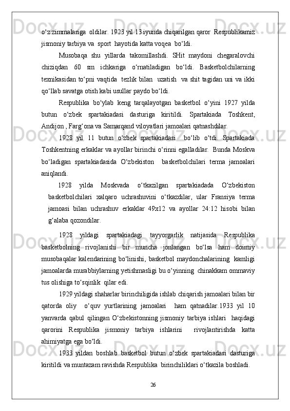 o‘z zimmalariga  oldilar. 1923 yil 13 iyunda chiqarilgan qaror  Respublikamiz
jismoniy tarbiya va  sport  hayotida katta voqea  bo‘ldi.
Musobaqa   shu   yillarda   takomillashdi.   SHit   maydoni   chegaralovchi
chiziqdan   60   sm   ichkariga   o‘rnatiladigan   bo‘ldi.   Basketbolchilarning
texnikasidan to‘pni vaqtida   tezlik bilan   uzatish   va shit tagidan uni va ikki
qo‘llab savatga otish kabi usullar paydo bo‘ldi.
Respublika   bo‘ylab   keng   tarqalayotgan   basketbol   o‘yini   1927   yilda
butun   o‘zbek   spartakiadasi   dasturiga   kiritildi.   Spartakiada   Toshkent,
Andijon , Farg‘ona va Samarqand viloyatlari jamoalari qatnashdilar.
1928   yil   11   butun   o‘zbek   spartakiadasi     bo‘lib   o‘tdi.   Spartakiada
Toshkentning erkaklar va ayollar birinchi o‘rinni egalladilar.  Bunda Moskva
bo‘ladigan   spartakiadasida   O‘zbekiston     basketbolchilari   terma   jamoalari
aniqlandi.
1928   yilda   Moskvada   o‘tkazilgan   spartakiadada   O‘zbekiston
basketbolchilari   xalqaro   uchrashuvini   o‘tkazdilar,   ular   Fransiya   terma
jamoasi   bilan   uchrashuv   erkaklar   49x12   va   ayollar   24:12   hisobi   bilan
g‘alaba qozondilar.
1928   yildagi   spartakiadagi   tayyorgarlik   natijasida   Respublika
basketbolning   rivojlanishi   bir   muncha   jonlangan   bo‘lsa   ham   doimiy
musobaqalar kalendarining bo‘linishi, basketbol maydonchalarining   kamligi
jamoalarda murabbiylarning yetishmasligi bu o‘yinning  chinakkam ommaviy
tus olishiga to‘sqinlik  qilar edi.
1929 yildagi shaharlar birinchiligida ishlab chiqarish jamoalari bilan bir
qatorda   oliy     o‘quv   yurtlarining   jamoalari     ham   qatnadilar.1933   yil   10
yanvarda   qabul   qilingan   O‘zbekistonning   jismoniy   tarbiya   ishlari     haqidagi
qarorini   Respublika   jismoniy   tarbiya   ishlarini     rivojlantirishda   katta
ahimiyatga ega bo‘ldi.
1933   yildan   boshlab   basketbol   butun   o‘zbek   spartakiadasi   dasturiga
kiritildi va muntazam ravishda Respublika  birinchiliklari o‘tkazila boshladi.
26 