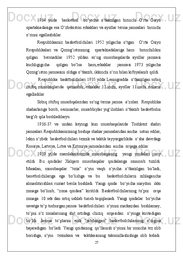 1934   yilda     basketbol     bo‘yicha   o‘tkazilgan   birinchi   O‘rta   Osiyo
spartakiadasiga esa O‘zbekiston erkaklari va ayollar terma jamoalari  birinchi
o‘rinni egallashdilar.
Respublikamiz   basketbolchilari   1952   yilgacha   o‘tgan     O‘rta   Osiyo
Respublikalari   va   Qozog‘istonning     spartakiadalariga   ham     birinchilikni
qolgan     bermadilar.   1952   yildan   so‘ng   musobaqalarda   ayollar   jamoasi
kuchligigicha     qolgan   bo‘lsa     ham,erkaklar     jamoasi   1973   yilgacha
Qozog‘iston jamoasini oldiga o‘tkazib, ikkinchi o‘rin bilan kifoyalanib qoldi.
 Respublika  basktbolchilari 1935 yilda Leningradda  o‘tkazilgan sobiq
ittifoq   musobaqlarida     qatnashib,   erkaklar   12-inchi,   ayollar   11-inchi   rinlarni
egalladilar.
Sobiq ittifoq musobqalaridan so‘ng terma jamoa   a’zolari    Respublika
shaharlariga  borib,  seminarlar,  murabbiylar   yig‘ilishlari   o‘tkazib   basketbolni
targ‘ib qila boshladilaryu
1936 - 37   va   undan   keyingi   kun   musobaqalarida   Toshkent   shahri
jamoalari Respublikamizning boshqa shahar jamoalaridan ancha  ustun edilar,
lekin o‘zbek  basketbolchilari texnik va taktik tayyorgarlikda  o‘sha davrdagi
Rossiya, Latviya, Litva va Estoniya jamoalaridan  ancha  orqaga edilar.
1939   yilda   mamlakaitimizda   musobaqaning     yangi   yoidalari   joriy
etildi.   Bu   qoidalar   Xalqaro   musobaqalar   qoidalariga   munosib   tuzildi.
Masalan,   musobaqalar   “toza”   o‘yin   vaqti   o‘yicha   o‘tkazilgan   bo‘ladi,
basetbolchilariga   ega   bo‘lishga   va   bu     basketbolchilarni   xihlagancha
almashtirishlari   ruxsat   berila   boshladi.   Yangi   qoida     bo‘yicha   maydon     ikki
zonaga   bo‘linib,   “zona   qoidasi”   kiritildi.   Basketbolchilarning   to‘pni     orqa
zonaga   10 sek dan ortiq ushlab turish taqiqlanadi. Yangi qoidalar   bo‘yicha
savatga to‘p tushurgan jamoa  basktbolchilari  o‘yinni markazdan  boshlamay,
to‘pni   o‘z   zonalarining   shit   ortidagi   chiziq     orqasidan     o‘yinga   kiritadigan
bo‘ldi.   Jarima   to‘plarini   endi   “jabrlangan”   basketbolchilarning   o‘zigina
bajaradigan  bo‘ladi. Yangi qoidaning  qo‘llanish o‘yinni bir muncha tez olib
borishga,   o‘yin     texnikasi   va     taktikasining   takomillashishiga   olib   keladi.
27 