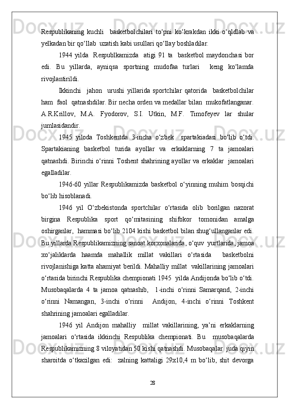 Respublikaning   kuchli     basketbolchilari   to‘pni   ko‘krakdan   ikki   o‘qldlab   va
yelkadan bir qo‘llab  uzatish kabi usullari qo‘llay boshladilar.
1944   yilda     Respublkamizda     atigi   91   ta     basketbol   maydonchasi   bor
edi.   Bu   yillarda,   ayniqsa   sportning   mudofaa   turlari     keng   ko‘lamda
rivojlantirildi.
Ikkinchi     jahon     urushi   yillarida   sportchilar   qatorida     basketbolchilar
ham  faol  qatnashdilar. Bir necha orden va medallar bilan  mukofatlanganar.
A.R.Krillov,   M.A.   Fyodorov,   S.I.   Utkin,   M.F.   Timofeyev   lar   shular
jumlasidandir.
1945   yiloda   Toshkentda   3 - incha   o‘zbek     spartakiadasi   bo‘lib   o‘tdi.
Spartakianing   basketbol   turida   ayollar   va   erkaklarning   7   ta   jamoalari
qatnashdi. Birinchi o‘rinni Toshent shahrining ayollar va erkaklar   jamoalari
egalladilar.
1946 - 60   yillar   Respublikamizda   basketbol   o‘yinning   muhim   bosqichi
bo‘lib hisoblanadi.
1946   yil   O‘zbekistonda   sportchilar   o‘rtasida   olib   borilgan   nazorat
birgina   Respublika   sport   qo‘mitasining   shifokor   tomonidan   amalga
oshirganlar,  hammasi bo‘lib 2104 kishi basketbol bilan shug‘ullanganlar edi.
Bu yillarda Respublikamizning sanoat korxonalarida, o‘quv  yurtlarida, jamoa
xo‘jaliklarda   haamda   mahallik   millat   vakillari   o‘rtasida     basketbolni
rivojlanishiga katta ahamiyat berildi. Mahalliy millat   vakillarining jamoalari
o‘rtasida birinchi Respublika chempionati 1945  yilda Andijonda bo‘lib o‘tdi.
Musobaqalarda   4   ta   jamoa   qatnashib,     1 - inchi   o‘rinni   Samarqand,   2 - inchi
o‘rinni   Namangan,   3 - inchi   o‘rinni     Andijon,   4 - inchi   o‘rinni   Toshkent
shahrining jamoalari egalladilar.
1946   yil   Andijon   mahalliy     millat   vakillarining,   ya’ni   erkaklarning
jamoalari   o‘rtasida   ikkinchi   Respublika   chempionati.   Bu     musobaqalarda
Respublikamizning 8 viloyatidan 50 kishi qatnashdi. Musobaqalar  juda qiyin
sharoitda   o‘tkazilgan   edi:     zalning   kattaligi   29x10,4   m   bo‘lib,   shit   devorga
28