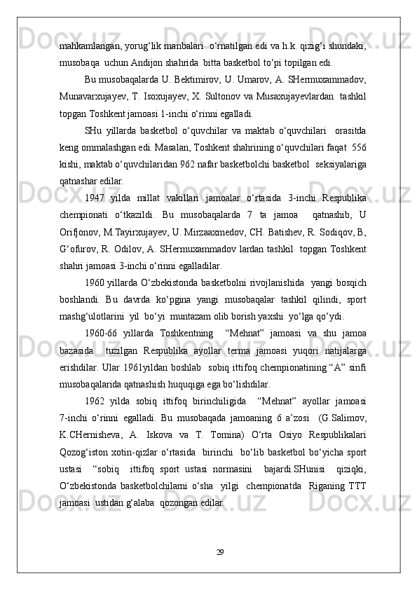 mahkamlangan, yorug‘lik manbalari  o‘rnatilgan edi va h.k. qizig‘i shundaki,
musobaqa  uchun Andijon shahrida  bitta basketbol to‘pi topilgan edi.
Bu musobaqalarda U. Bektimirov, U. Umarov, A. SHermuxammadov,
Munavarxujayev, T. Isoxujayev, X. Sultonov va Musaxujayevlardan   tashkil
topgan Toshkent jamoasi 1 - inchi o‘rinni egalladi.
SHu   yillarda   basketbol   o‘quvchilar   va   maktab   o‘quvchilari     orasitda
keng ommalashgan edi. Masalan, Toshkent shahrining o‘quvchilari faqat  556
kishi, maktab o‘quvchilaridan 962 nafar basketbolchi basketbol  seksiyalariga
qatnashar edilar.
1947   yilda   millat   vakillari   jamoalar   o‘rtasida   3 - inchi   Respublika
chempionati   o‘tkazildi.   Bu   musobaqalarda   7   ta   jamoa     qatnashib,   U
Orifjonov, M.Tayirxujayev, U. Mirzaaxmedov, CH. Batishev, R. Sodiqov, B,
G‘ofurov, R. Odilov, A. SHermuxammadov lardan tashkil   topgan Toshkent
shahri jamoasi 3 - inchi o‘rinni egalladilar.
1960 yillarda O‘zbekistonda  basketbolni  rivojlanishida    yangi  bosqich
boshlandi.   Bu   davrda   ko‘pgina   yangi   musobaqalar   tashkil   qilindi,   sport
mashg‘ulotlarini  yil  bo‘yi  muntazam olib borish yaxshi  yo‘lga qo‘ydi.
1960 - 66   yillarda   Toshkentning     “Mehnat”   jamoasi   va   shu   jamoa
bazasida     tuzilgan   Respublika   ayollar   terma   jamoasi   yuqori   natijalarga
erishdilar.  Ular  1961yildan boshlab    sobiq ittifoq chempionatining “A” sinfi
musobaqalarida qatnashish huquqiga ega bo‘lishdilar.
1962   yilda   sobiq   ittifoq   birinchiligida     “Mehnat”   ayollar   jamoasi
7 - inchi   o‘rinni   egalladi.   Bu   musobaqada   jamoaning   6   a’zosi     (G.Salimov,
K.CHernisheva,   A.   Iskova   va   T.   Tomina)   O‘rta   Osiyo   Respublikalari
Qozog‘iston   xotin - qizlar   o‘rtasida     birinchi     bo‘lib   basketbol   bo‘yicha   sport
ustasi     “sobiq     ittifoq   sport   ustasi   normasini     bajardi.SHunisi     qiziqki,
O‘zbekistonda   basketbolchilarni   o‘sha     yilgi     chempionatda     Riganing   TTT
jamoasi  ustidan g‘alaba  qozongan edilar.
29