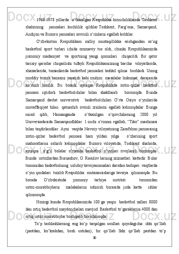 1968 - 1978   yillarda     o‘tkazilgan   Respublika   birinchiliklarida   Toshkent
shahrining     jamoalari   kuchlilik   qildilar.Toshkent,   Farg‘ona,   Samarqand,
Andijon va Buxoro jamoalari sovrinli o‘rinlarni egallab keldilar.
O‘zbekiston   Respublikasi   milliy   mustaqillikka   erishgandan   so‘ng
basketbol   sport   turlari   ichida   ommaviy   tus   oldi,   chunki   Respublikamizda
jismoniy   madaniyat     va   sportning   yangi   qonunlari     chiqarildi.   Bir   qator
tarixiy   qarorlar   chiqarilishi   tufayli   Respublikamizning   barcha     viloyatlarida,
shaxarlarida, tumanlarida basketbol jamoalari tashkil  qilina   boshladi. Uning
moddiy texnik bazasini yaratish kabi muhim   masalalar hukumat   darajasida
ko‘rinib   borildi.   Bu   boradi,   ayniqsa   Respublikda   xotin - qizlar   basktbol
jamoasi   iqtidorli   basketbolchilar   bilan   shakllanib     bormoqda.   Bunda
Samarqand   davlat   universiteti     basketbolchilari   O‘rta   Osiyo   o‘yinlarida
muvaffaqiyat   bilan     qatnashib   ovrinli   zrinlarni   egallab   kelmoqdalar.   Bunga
misol   qilib,   Namanganda     o‘tkazilgan   o‘quvchilarning   2000   yil
Universiadasida Samarqandliklar   1 - inchi o‘rinnni egallab, “Tiko” mashinasi
bilan taqdirlandilar. Ayni    vaqtda Navoiy viloyatining Zarafshon jamoasinig
xotin - qizlar   basketbol   jamoasi   ham   yildan   yilga     o‘zlarining   sport
mahoratlarini   oshirib   kelmoqdalar.   Buxoro   viloyatida,   Toshkent   shahrida,
ayniqsa     o‘g‘il   bolalar   o‘rtasida   basketbol   o‘yinlari   rivojlanib   bormoqda.
Bunda  ustozlardan Burnashov, O. Rasulov larning xizmatlari  kattadir. Bular
tomonidan basketbolning  uslubiy tavsiyanomalari darsdan tashqari  vaqtlarda
o‘yin qoidalari   tuzilib Respublika   mutaxassislariga tavsiya   qilinmoqda. Bu
borada   O‘zbekistnda   jismoniy   tarbiya   instituti     tomonidan
ustoz - murabbiylarni     malakalarini   oshirish   borasida   juda   katta     ishlar
qilinmoqda.
Hozirgi   kunda   Respublikamizda   100   ga   yaqin     basketbol   zallari   8000
dan ortiq basketbol maydonchalari mavjud. Basketbol to‘garaklarini 4000 dan
ortiq ustoz - murabbiylar boshqarib borishmoqda.
To‘p   tashlashlarning   eng   ko‘p   tarqalgan   usullari   quyidagicha:   ikki   qo‘llab
(pastdan,   ko‘krakdan,   bosh   ustidan),   bir   qo‘llab   Ikki   qo‘llab   pastdan   to‘p
30