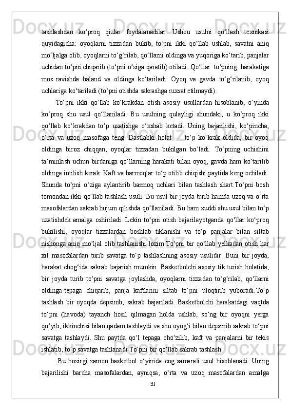 tashlashdan   ko‘proq   qizlar   foydalanadilar.   Ushbu   usulni   qo‘llash   texnikasi
quyidagicha:   oyoqlarni   tizzadan   bukib,   to‘pni   ikki   qo‘llab   ushlab,   savatni   aniq
mo‘ljalga   olib, oyoqlarni to‘g‘rilab, qo‘llarni oldinga va yuqoriga ko‘tarib, panjalar
uchidan to‘pni chiqarib (to‘pni o‘ziga qaratib) otiladi.  Qo‘llar  to‘pning  harakatiga
mos   ravishda   baland   va   oldinga   ko‘tariladi.   Oyoq   va   gavda   to‘g‘rilanib,   oyoq
uchlariga ko‘tariladi (to‘pni otishda sakrashga ruxsat etilmaydi).
To‘pni   ikki   qo‘llab   ko‘krakdan   otish   asosiy   usullardan   hisoblanib,   o‘yinda
ko‘proq   shu   usul   qo‘llaniladi.   Bu   usulning   qulayligi   shundaki,   u   ko‘proq   ikki
qo‘llab   ko‘krakdan   to‘p   uzatishga   o‘xshab   ketadi.   Uning   bajarilishi,   ko‘pincha,
o‘rta   va   uzoq   masofaga   teng.   Dastlabki   holat   —   to‘p   ko‘krak   oldida,   bir   oyoq
oldinga   biroz   chiqqan,   oyoqlar   tizzadan   bukilgan   bo‘ladi.   To‘pning   uchishini
ta’minlash  uchun  birdaniga qo‘llarning  harakati  bilan  oyoq, gavda  ham   ko‘tarilib
oldinga intilish kerak. Kaft va barmoqlar to‘p otilib chiqishi paytida keng ochiladi.
Shunda   to‘pni   o‘ziga   aylantirib   barmoq   uchlari   bilan   tashlash   shart.To‘pni   bosh
tomondan ikki qo‘llab tashlash usuli. Bu usul bir joyda turib hamda uzoq va o‘rta
masofalardan sakrab hujum qilishda qo‘llaniladi. Bu ham xuddi shu usul bilan to‘p
uzatishdek   amalga   oshiriladi.   Lekin   to‘pni   otish   bajarilayotganda   qo‘llar   ko‘proq
bukilishi,   oyoqlar   tizzalardan   boshlab   tiklanishi   va   to‘p   panjalar   bilan   siltab
nishonga aniq mo‘ljal olib tashlanishi lozim.To‘pni bir qo‘llab yelkadan otish har
xil   masofalardan   turib   savatga   to‘p   tashlashning   asosiy   usulidir.   Buni   bir   joyda,
harakat chog‘ida sakrab bajarish mumkin. Basketbolchi  asosiy tik turish holatida,
bir   joyda   turib   to‘pni   savatga   joylashda,   oyoqlarni   tizzadan   to‘g‘rilab,   qo‘llarni
oldinga-tepaga   chiqarib,   panja   kaftlarini   siltab   to‘pni   uloqtirib   yuboradi.To‘p
tashlash   bir   oyoqda   depsinib,   sakrab   bajariladi.   Basketbolchi   harakatdagi   vaqtda
to‘pni   (havoda)   tayanch   hosil   qilmagan   holda   ushlab,   so‘ng   bir   oyoqni   yerga
qo‘yib, ikkinchisi bilan qadam tashlaydi va shu oyog‘i bilan depsinib sakrab to‘pni
savatga   tashlaydi.   Shu   paytda   qo‘l   tepaga   cho‘zilib,   kaft   va   panjalarni   bir   tekis
ishlatib, to‘p savatga tashlanadi.To‘pni bir qo‘llab sakrab tashlash.
  Bu   hozirgi   zamon   basketbol   o‘yinida   eng   samarali   usul   hisoblanadi.   Uning
bajarilishi   barcha   masofalardan,   ayniqsa,   o‘rta   va   uzoq   masofalardan   amalga
31
