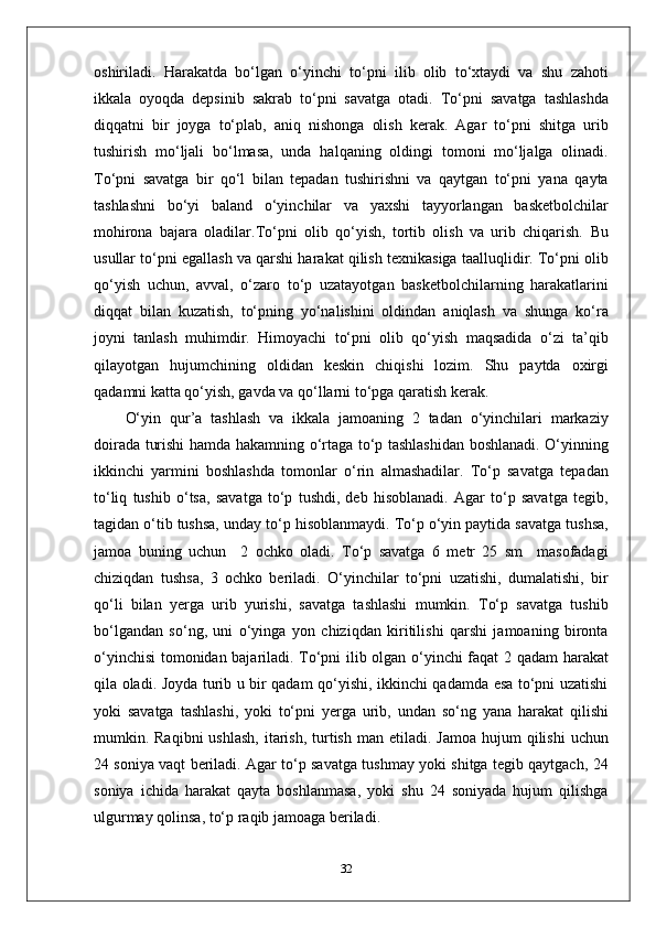 oshiriladi.   Harakatda   bo‘lgan   o‘yinchi   to‘pni   ilib   olib   to‘xtaydi   va   shu   zahoti
ikkala   oyoqda   depsinib   sakrab   to‘pni   savatga   otadi.   To‘pni   savatga   tashlashda
diqqatni   bir   joyga   to‘plab,   aniq   nishonga   olish   kerak.   Agar   to‘pni   shitga   urib
tushirish   mo‘ljali   bo‘lmasa,   unda   halqaning   oldingi   tomoni   mo‘ljalga   olinadi.
To‘pni   savatga   bir   qo‘l   bilan   tepadan   tushirishni   va   qaytgan   to‘pni   yana   qayta
tashlashni   bo‘yi   baland   o‘yinchilar   va   yaxshi   tayyorlangan   basketbolchilar
mohirona   bajara   oladilar.To‘pni   olib   qo‘yish,   tortib   olish   va   urib   chiqarish .   Bu
usullar to‘pni egallash va qarshi harakat qilish texnikasiga taalluqlidir. To‘pni olib
qo‘yish   uchun,   avval,   o‘zaro   to‘p   uzatayotgan   basketbolchilarning   harakatlarini
diqqat   bilan   kuzatish,   to‘pning   yo‘nalishini   oldindan   aniqlash   va   shunga   ko‘ra
joyni   tanlash   muhimdir.   Himoyachi   to‘pni   olib   qo‘yish   maqsadida   o‘zi   ta’qib
qilayotgan   hujumchining   oldidan   keskin   chiqishi   lozim.   Shu   paytda   oxirgi
qadamni katta qo‘yish, gavda va qo‘llarni to‘pga qaratish kerak.
O‘yin   qur’a   tashlash   va   ikkala   jamoaning   2   tadan   o‘yinchilari   markaziy
doirada turishi hamda hakamning o‘rtaga to‘p tashlashidan boshlanadi. O‘yinning
ikkinchi   yarmini   boshlashda   tomonlar   o‘rin   almashadilar.   To‘p   savatga   tepadan
to‘liq   tushib   o‘tsa,   savatga   to‘p   tushdi,   deb   hisoblanadi.   Agar   to‘p   savatga   tegib,
tagidan o‘tib tushsa, unday to‘p hisoblanmaydi. To‘p o‘yin paytida savatga tushsa,
jamoa   buning   uchun     2   ochko   oladi.   To‘p   savatga   6   metr   25   sm     masofadagi
chiziqdan   tushsa,   3   ochko   beriladi.   O‘yinchilar   to‘pni   uzatishi,   dumalatishi,   bir
qo‘li   bilan   yerga   urib   yurishi,   savatga   tashlashi   mumkin.   To‘p   savatga   tushib
bo‘lgandan   so‘ng,   uni   o‘yinga   yon   chiziqdan   kiritilishi   qarshi   jamoaning   bironta
o‘yinchisi  tomonidan bajariladi. To‘pni ilib olgan o‘yinchi faqat 2 qadam harakat
qila oladi. Joyda turib u bir qadam qo‘yishi, ikkinchi qadamda esa to‘pni uzatishi
yoki   savatga   tashlashi,   yoki   to‘pni   yerga   urib,   undan   so‘ng   yana   harakat   qilishi
mumkin. Raqibni   ushlash,   itarish,  turtish  man  etiladi. Jamoa   hujum  qilishi   uchun
24 soniya vaqt beriladi. Agar to‘p savatga tushmay yoki shitga tegib qaytgach, 24
soniya   ichida   harakat   qayta   boshlanmasa,   yoki   shu   24   soniyada   hujum   qilishga
ulgurmay qolinsa, to‘p raqib jamoaga beriladi.
32