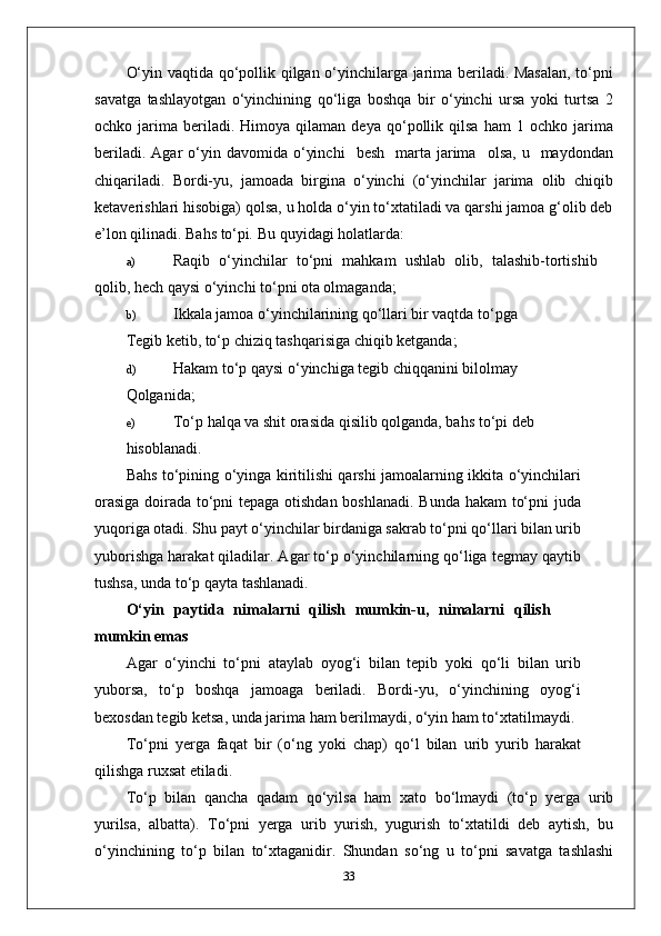 O‘yin vaqtida qo‘pollik qilgan o‘yinchilarga jarima beriladi. Masalan, to‘pni
savatga   tashlayotgan   o‘yinchining   qo‘liga   boshqa   bir   o‘yinchi   ursa   yoki   turtsa   2
ochko  jarima   beriladi.   Himoya  qilaman   deya   qo‘pollik   qilsa   ham   1   ochko  jarima
beriladi.  Agar  o‘yin  davomida  o‘yinchi     besh    marta  jarima     olsa,  u    maydondan
chiqariladi.   Bordi-yu,   jamoada   birgina   o‘yinchi   (o‘yinchilar   jarima   olib   chiqib
ketaverishlari hisobiga) qolsa, u holda o‘yin to‘xtatiladi va qarshi jamoa g‘olib deb
e’lon qilinadi. Bahs to‘pi .  Bu quyidagi holatlarda:
a) Raqib   o‘yinchilar   to‘pni   mahkam   ushlab   olib,   talashib-tortishib
qolib, hech qaysi o‘yinchi to‘pni ota olmaganda;
b) Ikkala jamoa o‘yinchilarining qo‘llari bir vaqtda to‘pga
Tegib ketib, to‘p chiziq tashqarisiga chiqib ketganda;
d) Hakam to‘p qaysi o‘yinchiga tegib chiqqanini bilolmay
Qolganida;
e) To‘p halqa va shit orasida qisilib qolganda, bahs to‘pi deb
hisoblanadi.
Bahs to‘pining o‘yinga kiritilishi qarshi jamoalarning ikkita o‘yinchilari
orasiga doirada to‘pni tepaga otishdan boshlanadi. Bunda hakam to‘pni juda
yuqoriga otadi. Shu payt o‘yinchilar birdaniga sakrab to‘pni qo‘llari bilan urib
yuborishga harakat qiladilar. Agar to‘p o‘yinchilarning qo‘liga tegmay qaytib
tushsa, unda to‘p qayta tashlanadi.
O‘yin   paytida   nimalarni   qilish   mumkin-u,   nimalarni   qilish
mumkin emas
Agar   o‘yinchi   to‘pni   ataylab   oyog‘i   bilan   tepib   yoki   qo‘li   bilan   urib
yuborsa,   to‘p   boshqa   jamoaga   beriladi.   Bordi-yu,   o‘yinchining   oyog‘i
bexosdan tegib ketsa, unda jarima ham berilmaydi, o‘yin ham to‘xtatilmaydi.
To‘pni   yerga   faqat   bir   (o‘ng   yoki   chap)   qo‘l   bilan   urib   yurib   harakat
qilishga ruxsat etiladi. 
To‘p   bilan   qancha   qadam   qo‘yilsa   ham   xato   bo‘lmaydi   (to‘p   yerga   urib
yurilsa,   albatta).   To‘pni   yerga   urib   yurish,   yugurish   to‘xtatildi   deb   aytish,   bu
o‘yinchining   to‘p   bilan   to‘xtaganidir.   Shundan   so‘ng   u   to‘pni   savatga   tashlashi
33