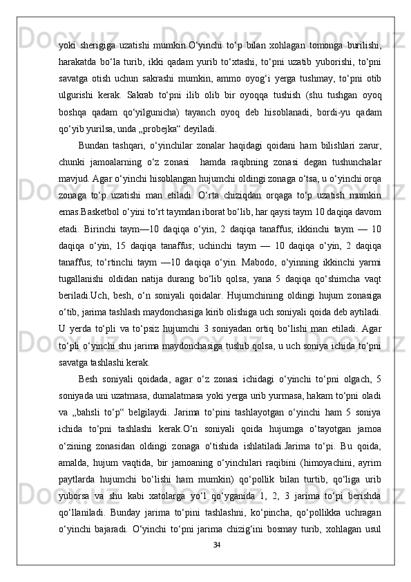 yoki   sherigiga   uzatishi   mumkin.O‘yinchi   to‘p   bilan   xohlagan   tomonga   burilishi,
harakatda   bo‘la   turib,   ikki   qadam   yurib   to‘xtashi,   to‘pni   uzatib   yuborishi,   to‘pni
savatga   otish   uchun   sakrashi   mumkin,   ammo   oyog‘i   yerga   tushmay,   to‘pni   otib
ulgurishi   kerak.   Sakrab   to‘pni   ilib   olib   bir   oyoqqa   tushish   (shu   tushgan   oyoq
boshqa   qadam   qo‘yilgunicha)   tayanch   oyoq   deb   hisoblanadi,   bordi-yu   qadam
qo‘yib yurilsa, unda „probejka“ deyiladi.
Bundan   tashqari,   o‘yinchilar   zonalar   haqidagi   qoidani   ham   bilishlari   zarur,
chunki   jamoalarning   o‘z   zonasi     hamda   raqibning   zonasi   degan   tushunchalar
mavjud. Agar o‘yinchi hisoblangan hujumchi oldingi zonaga o‘tsa, u o‘yinchi orqa
zonaga   to‘p   uzatishi   man   etiladi.   O‘rta   chiziqdan   orqaga   to‘p   uzatish   mumkin
emas.Basketbol o‘yini to‘rt taymdan iborat bo‘lib, har qaysi taym 10 daqiqa davom
etadi.   Birinchi   taym—10   daqiqa   o‘yin,   2   daqiqa   tanaffus;   ikkinchi   taym   —   10
daqiqa   o‘yin,   15   daqiqa   tanaffus;   uchinchi   taym   —   10   daqiqa   o‘yin,   2   daqiqa
tanaffus;   to‘rtinchi   taym   —10   daqiqa   o‘yin.   Mabodo,   o‘yinning   ikkinchi   yarmi
tugallanishi   oldidan   natija   durang   bo‘lib   qolsa,   yana   5   daqiqa   qo‘shimcha   vaqt
beriladi.Uch,   besh,   o‘n   soniyali   qoidalar.   Hujumchining   oldingi   hujum   zonasiga
o‘tib, jarima tashlash maydonchasiga kirib olishiga uch soniyali qoida deb aytiladi.
U   yerda   to‘pli   va   to‘psiz   hujumchi   3   soniyadan   ortiq   bo‘lishi   man   etiladi.   Agar
to‘pli o‘yinchi shu jarima maydonchasiga tushib qolsa, u uch soniya ichida to‘pni
savatga tashlashi kerak.
Besh   soniyali   qoidada,   agar   o‘z   zonasi   ichidagi   o‘yinchi   to‘pni   olgach,   5
soniyada uni uzatmasa, dumalatmasa yoki yerga urib yurmasa, hakam to‘pni oladi
va   „bahsli   to‘p“   belgilaydi.   Jarima   to‘pini   tashlayotgan   o‘yinchi   ham   5   soniya
ichida   to‘pni   tashlashi   kerak.O‘n   soniyali   qoida   hujumga   o‘tayotgan   jamoa
o‘zining   zonasidan   oldingi   zonaga   o‘tishida   ishlatiladi.Jarima   to‘pi.   Bu   qoida,
amalda,   hujum   vaqtida,   bir   jamoaning   o‘yinchilari   raqibini   (himoyachini,   ayrim
paytlarda   hujumchi   bo‘lishi   ham   mumkin)   qo‘pollik   bilan   turtib,   qo‘liga   urib
yuborsa   va   shu   kabi   xatolarga   yo‘l   qo‘yganida   1,   2,   3   jarima   to‘pi   berishda
qo‘llaniladi.   Bunday   jarima   to‘pini   tashlashni,   ko‘pincha,   qo‘pollikka   uchragan
o‘yinchi   bajaradi.   O‘yinchi   to‘pni   jarima   chizig‘ini   bosmay   turib,   xohlagan   usul
34