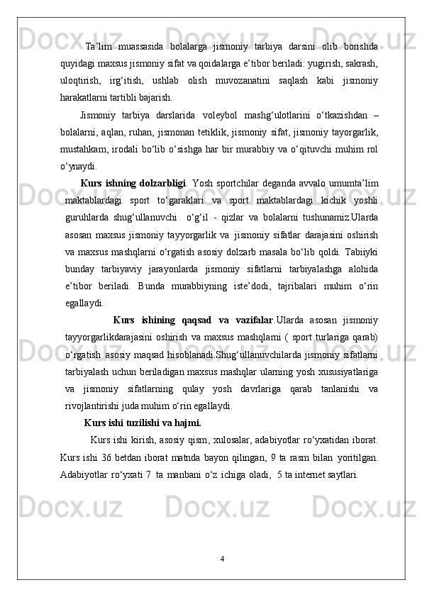 Ta’lim   muassasida   bolalarga   jismoniy   tarbiya   darsini   olib   borishda
quyidagi maxsus jismoniy sifat va qoidalarga e’tibor beriladi: yugirish, sakrash,
uloqtirish,   irg‘itish,   ushlab   olish   muvozanatini   saqlash   kabi   jismoniy
harakatlarni tartibli  bajarish.
Jismoniy   tarbiya   darslarida   voleybol   mashg‘ulotlarini   o‘tkazishdan   –
bolalarni,   aqlan,   ruhan,   jismonan   tetiklik,   jismoniy   sifat,   jismoniy   tayorgarlik,
mustahkam,   irodali   bo‘lib   o‘sishga   har   bir   murabbiy   va   o‘qituvchi   muhim   rol
o‘ynaydi.
Kurs   ishning   dolzarbligi .   Yosh   sportchilar   deganda   avvalo   umumta’lim
maktablardagi   sport   to‘garaklari   va   sport   maktablardagi   kichik   yoshli
guruhlarda   shug‘ullanuvchi  o‘g‘il   -   qizlar   va   bolalarni   tushunamiz.Ularda
asosan   maxsus   jismoniy   tayyorgarlik   va   jismoniy   sifatlar   darajasini   oshirish
va  maxsus   mashqlarni   o‘rgatish   asosiy   dolzarb   masala   bo‘lib  qoldi.  Tabiiyki
bunday   tarbiyaviy   jarayonlarda   jismoniy   sifatlarni   tarbiyalashga   alohida
e’tibor   beriladi.   Bunda   murabbiyning   iste’dodi,   tajribalari   muhim   o‘rin
egallaydi. 
              Kurs   ishining   qaqsad   va   vazifalar .Ularda   asosan   jismoniy
tayyorgarlikdarajasini   oshirish   va   maxsus   mashqlarni   (   sport   turlariga   qarab)
o‘rgatish   asosiy  maqsad  hisoblanadi.Shug‘ullanuvchilarda  jismoniy  sifatlarni
tarbiyalash uchun beriladigan maxsus mashqlar   ularning yosh   xususiyatlariga
va   jismoniy   sifatlarning   qulay   yosh   davrlariga   qarab   tanlanishi   va
rivojlantirishi juda muhim o‘rin egallaydi. 
Kurs ishi   tuzilishi   va  hajmi.
                  Kurs ishi  kirish,   asosiy qism , xulosalar, adabiyotlar ro‘yxatidan iborat.
Kurs   i sh i   36   betdan  iborat   matnda  bayon  qilingan,   9   ta   rasm   bilan   yoritilgan.
Adabiyotlar   ro‘yxati   7   ta   manbani   o‘z   ichiga   oladi,     5 ta i nternet  saytlari.
4 