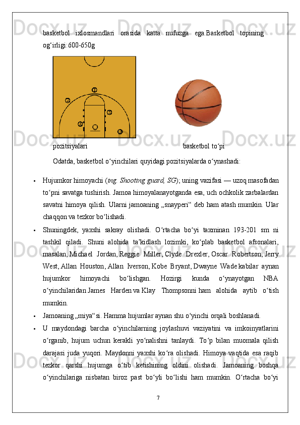basketbol   ixlosmandlari   orasida   katta   nufuzga   ega.Basketbol   topining
og‘irligi:600-650g
pozitsiyalari                                                       basketbol to piʻ
Odatda, basketbol o yinchilari quyidagi pozitsiyalarda o ynashadi:	
ʻ ʻ
 Hujumkor himoyachi ( ing. Shooting guard, SG ); uning vazifasi   — uzoq masofadan
to pni savatga tushirish. Jamoa himoyalanayotganda esa, uch ochkolik zarbalardan	
ʻ
savatni  himoya qilish. Ularni jamoaning „snayperi“ deb ham atash  mumkin. Ular
chaqqon va tezkor bo lishadi. 	
ʻ
 Shuningdek,   yaxshi   sakray   olishadi.   O rtacha   bo yi   taxminan   193-201   sm   ni	
ʻ ʻ
tashkil   qiladi.   Shuni   alohida   ta kidlash   lozimki,   ko plab   basketbol   afsonalari,	
ʼ ʻ
masalan,   Michael   Jordan ,   Reggie   Miller ,   Clyde   Drexler ,   Oscar   Robertson ,   Jerry
West ,   Allan   Houston ,   Allan   Iverson ,   Kobe   Bryant ,   Dwayne   Wade   kabilar   aynan
hujumkor   himoyachi   bo lishgan.   Hozirgi   kunda   o ynayotgan   NBA	
ʻ ʻ
o yinchilaridan	
ʻ   James   Harden   va   Klay   Thompsonni   ham   alohida   aytib   o tish	ʻ
mumkin.
 Jamoaning „miya“si. Hamma hujumlar aynan shu o yinchi orqali boshlanadi. 	
ʻ
 U   maydondagi   barcha   o yinchilarning   joylashuvi   vaziyatini   va   imkoinyatlarini	
ʻ
o rganib,   hujum   uchun   kerakli   yo nalishni   tanlaydi.   To p   bilan   muomala   qilish	
ʻ ʻ ʻ
darajasi   juda   yuqori.   Maydonni   yaxshi   ko ra   olishadi.   Himoya   vaqtida   esa   raqib	
ʻ
tezkor   qarshi   hujumga   o tib   ketishining   oldini   olishadi.   Jamoaning   boshqa	
ʻ
o yinchilariga   nisbatan   biroz   past   bo yli   bo lishi   ham   mumkin.   O rtacha   bo yi	
ʻ ʻ ʻ ʻ ʻ
7