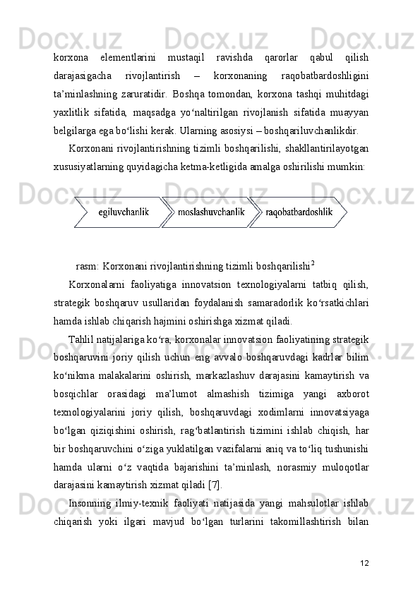 korxona   elementlarini   mustaqil   ravishda   qarorlar   qabul   qilish
darajasigacha   rivojlantirish   –   korxonaning   raqobatbardoshligini
ta’minlashning   zaruratidir.   Boshqa   tomondan,   korxona   tashqi   muhitdagi
yaxlitlik   sifatida,   maqsadga   yo naltirilgan   rivojlanish   sifatida   muayyanʻ
belgilarga ega bo lishi kerak. Ularning asosiysi – boshqariluvchanlikdir.	
ʻ
Korxonani rivojlantirishning tizimli boshqarilishi, shakllantirilayotgan
xususiyatlarning quyidagicha ketma-ketligida amalga oshirilishi mumkin:
 
 
 rasm: Korxonani rivojlantirishning tizimli boshqarilishi 2
Korxonalarni   faoliyatiga   innovatsion   texnologiyalarni   tatbiq   qilish,
strategik   boshqaruv   usullaridan   foydalanish   samaradorlik   ko rsatkichlari	
ʻ
hamda ishlab chiqarish hajmini oshirishga xizmat qiladi.
Tahlil natijalariga ko ra, korxonalar innovatsion faoliyatining strategik	
ʻ
boshqaruvini   joriy   qilish   uchun   eng   avvalo   boshqaruvdagi   kadrlar   bilim
ko nikma   malakalarini   oshirish,   markazlashuv   darajasini   kamaytirish   va	
ʻ
bosqichlar   orasidagi   ma’lumot   almashish   tizimiga   yangi   axborot
texnologiyalarini   joriy   qilish,   boshqaruvdagi   xodimlarni   innovatsiyaga
bo lgan   qiziqishini   oshirish,   rag batlantirish   tizimini   ishlab   chiqish,   har
ʻ ʻ
bir boshqaruvchini o ziga yuklatilgan vazifalarni aniq va to liq tushunishi	
ʻ ʻ
hamda   ularni   o z   vaqtida   bajarishini   ta’minlash,   norasmiy   muloqotlar	
ʻ
darajasini kamaytirish xizmat qiladi [7].
Insonning   ilmiy-texnik   faoliyati   natijasida   yangi   mahsulotlar   ishlab
chiqarish   yoki   ilgari   mavjud   bo lgan   turlarini   takomillashtirish   bilan	
ʻ
12 
