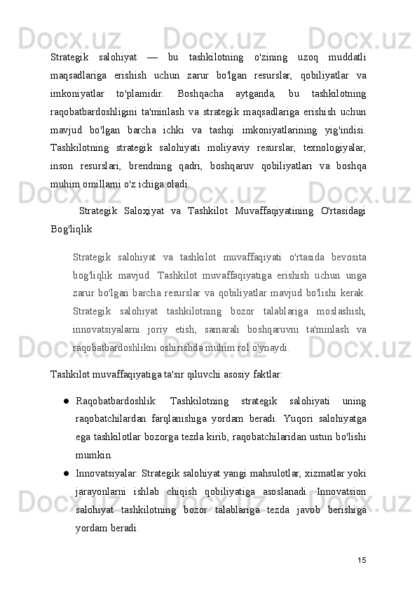 Strategik   salohiyat   —   bu   tashkilotning   o'zining   uzoq   muddatli
maqsadlariga   erishish   uchun   zarur   bo'lgan   resurslar,   qobiliyatlar   va
imkoniyatlar   to'plamidir.   Boshqacha   aytganda,   bu   tashkilotning
raqobatbardoshligini   ta'minlash   va   strategik   maqsadlariga   erishish   uchun
mavjud   bo'lgan   barcha   ichki   va   tashqi   imkoniyatlarining   yig'indisi.
Tashkilotning   strategik   salohiyati   moliyaviy   resurslar,   texnologiyalar,
inson   resurslari,   brendning   qadri,   boshqaruv   qobiliyatlari   va   boshqa
muhim omillarni o'z ichiga oladi.
        Strategik   Saloҳiyat   va   Tashkilot   Muvaffaqiyatining   O'rtasidagi
Bog'liqlik
Strategik   salohiyat   va   tashkilot   muvaffaqiyati   o'rtasida   bevosita
bog'liqlik   mavjud.   Tashkilot   muvaffaqiyatiga   erishish   uchun   unga
zarur   bo'lgan   barcha   resurslar   va   qobiliyatlar   mavjud   bo'lishi   kerak.
Strategik   salohiyat   tashkilotning   bozor   talablariga   moslashish,
innovatsiyalarni   joriy   etish,   samarali   boshqaruvni   ta'minlash   va
raqobatbardoshlikni oshirishda muhim rol o'ynaydi.
Tashkilot muvaffaqiyatiga ta'sir qiluvchi asosiy faktlar:
● Raqobatbardoshlik:   Tashkilotning   strategik   salohiyati   uning
raqobatchilardan   farqlanishiga   yordam   beradi.   Yuqori   salohiyatga
ega tashkilotlar bozorga tezda kirib, raqobatchilaridan ustun bo'lishi
mumkin.
● Innovatsiyalar: Strategik salohiyat yangi mahsulotlar, xizmatlar yoki
jarayonlarni   ishlab   chiqish   qobiliyatiga   asoslanadi.   Innovatsion
salohiyat   tashkilotning   bozor   talablariga   tezda   javob   berishiga
yordam beradi.
15 