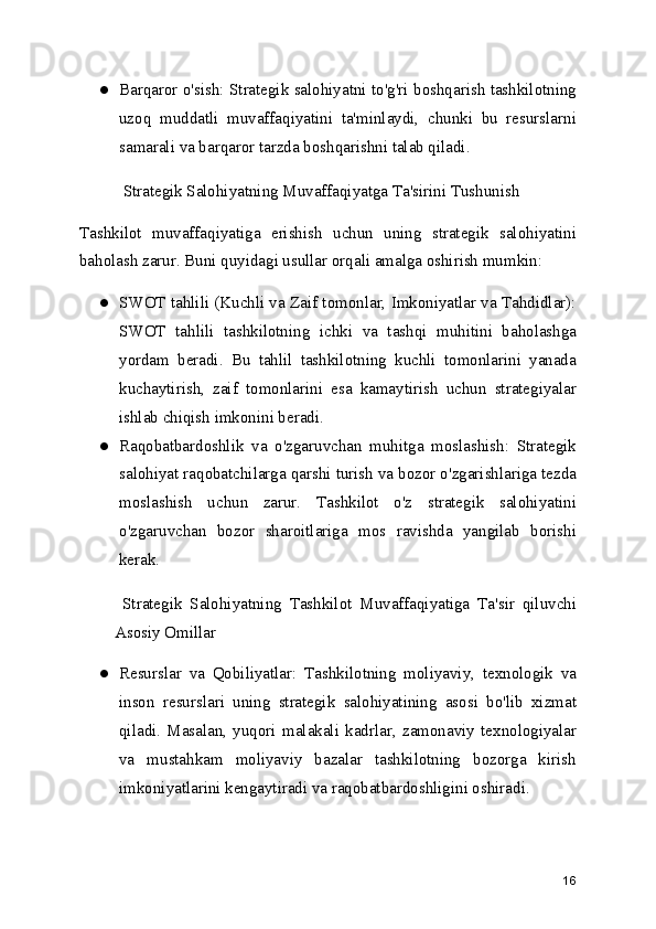 ● Barqaror o'sish: Strategik salohiyatni to'g'ri boshqarish tashkilotning
uzoq   muddatli   muvaffaqiyatini   ta'minlaydi,   chunki   bu   resurslarni
samarali va barqaror tarzda boshqarishni talab qiladi.
  Strategik Salohiyatning Muvaffaqiyatga Ta'sirini Tushunish
Tashkilot   muvaffaqiyatiga   erishish   uchun   uning   strategik   salohiyatini
baholash zarur. Buni quyidagi usullar orqali amalga oshirish mumkin:
● SWOT tahlili (Kuchli va Zaif tomonlar, Imkoniyatlar va Tahdidlar):
SWOT   tahlili   tashkilotning   ichki   va   tashqi   muhitini   baholashga
yordam   beradi.   Bu   tahlil   tashkilotning   kuchli   tomonlarini   yanada
kuchaytirish,   zaif   tomonlarini   esa   kamaytirish   uchun   strategiyalar
ishlab chiqish imkonini beradi.
● Raqobatbardoshlik   va   o'zgaruvchan   muhitga   moslashish:   Strategik
salohiyat raqobatchilarga qarshi turish va bozor o'zgarishlariga tezda
moslashish   uchun   zarur.   Tashkilot   o'z   strategik   salohiyatini
o'zgaruvchan   bozor   sharoitlariga   mos   ravishda   yangilab   borishi
kerak.
  Strategik   Salohiyatning   Tashkilot   Muvaffaqiyatiga   Ta'sir   qiluvchi
Asosiy Omillar
● Resurslar   va   Qobiliyatlar:   Tashkilotning   moliyaviy,   texnologik   va
inson   resurslari   uning   strategik   salohiyatining   asosi   bo'lib   xizmat
qiladi.   Masalan,   yuqori   malakali   kadrlar,   zamonaviy   texnologiyalar
va   mustahkam   moliyaviy   bazalar   tashkilotning   bozorga   kirish
imkoniyatlarini kengaytiradi va raqobatbardoshligini oshiradi.
16 