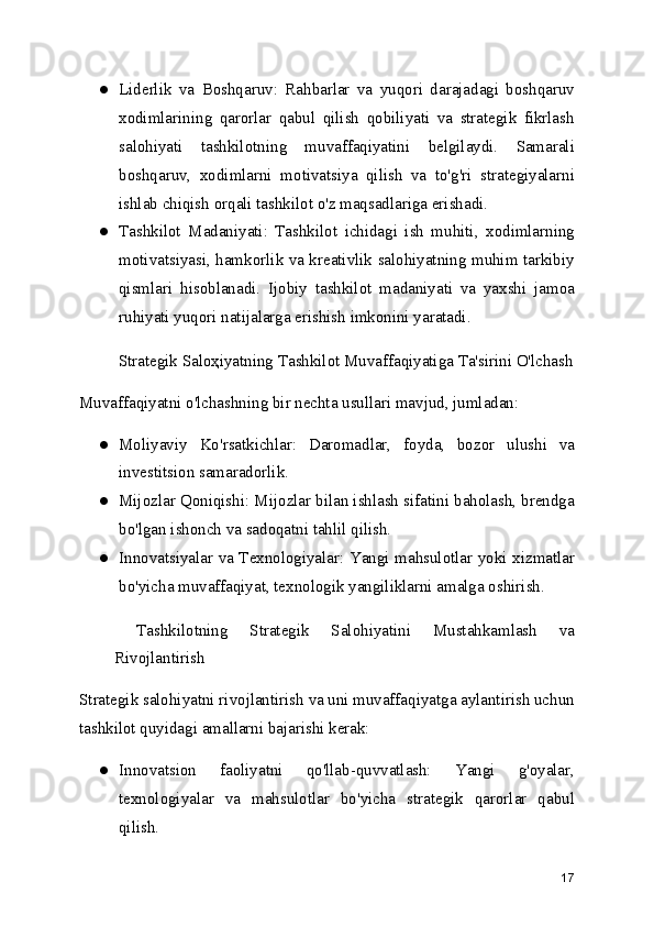 ● Liderlik   va   Boshqaruv:   Rahbarlar   va   yuqori   darajadagi   boshqaruv
xodimlarining   qarorlar   qabul   qilish   qobiliyati   va   strategik   fikrlash
salohiyati   tashkilotning   muvaffaqiyatini   belgilaydi.   Samarali
boshqaruv,   xodimlarni   motivatsiya   qilish   va   to'g'ri   strategiyalarni
ishlab chiqish orqali tashkilot o'z maqsadlariga erishadi.
● Tashkilot   Madaniyati:   Tashkilot   ichidagi   ish   muhiti,   xodimlarning
motivatsiyasi, hamkorlik va kreativlik salohiyatning muhim tarkibiy
qismlari   hisoblanadi.   Ijobiy   tashkilot   madaniyati   va   yaxshi   jamoa
ruhiyati yuqori natijalarga erishish imkonini yaratadi.
 Strategik Saloҳiyatning Tashkilot Muvaffaqiyatiga Ta'sirini O'lchash
Muvaffaqiyatni o'lchashning bir nechta usullari mavjud, jumladan:
● Moliyaviy   Ko'rsatkichlar:   Daromadlar,   foyda,   bozor   ulushi   va
investitsion samaradorlik.
● Mijozlar Qoniqishi: Mijozlar bilan ishlash sifatini baholash, brendga
bo'lgan ishonch va sadoqatni tahlil qilish.
● Innovatsiyalar va Texnologiyalar: Yangi mahsulotlar yoki xizmatlar
bo'yicha muvaffaqiyat, texnologik yangiliklarni amalga oshirish.
  Tashkilotning   Strategik   Salohiyatini   Mustahkamlash   va
Rivojlantirish
Strategik salohiyatni rivojlantirish va uni muvaffaqiyatga aylantirish uchun
tashkilot quyidagi amallarni bajarishi kerak:
● Innovatsion   faoliyatni   qo'llab-quvvatlash:   Yangi   g'oyalar,
texnologiyalar   va   mahsulotlar   bo'yicha   strategik   qarorlar   qabul
qilish.
17 