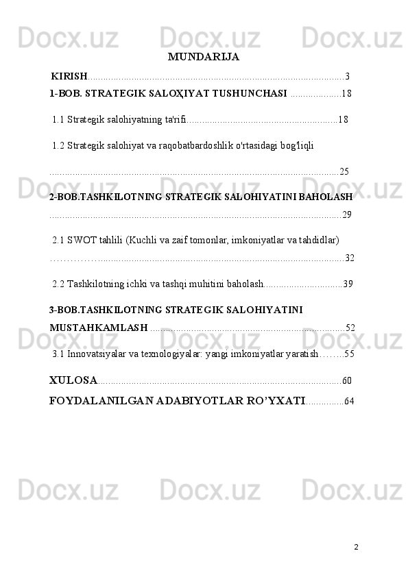 MUNDARIJA
  KIRISH ....................................................................................................3
1-BOB. STRATEGIK SALOҲIYAT TUSHUNCHASI  ....................18
 1.1 Strategik salohiyatning ta'rifi...........................................................18
 1.2 Strategik salohiyat va raqobatbardoshlik o'rtasidagi bog'liqli
.................................................................................................................25
2-BOB.TASHKILOTNING STRATEGIK SALOHIYATINI BAHOLASH
..................................................................................................................29
 2.1 SWOT tahlili (Kuchli va zaif tomonlar, imkoniyatlar va tahdidlar) 
……………...............................................................................................32
 2.2 Tashkilotning ichki va tashqi muhitini baholash...............................39
3-BOB.TASHKILOTNING STRATE GIK SALOHIYATINI 
MUSTAHKAMLASH  ............................................................................52
  3.1 Innovatsiyalar va texnologiyalar: yangi imkoniyatlar yaratish……..55
XULOSA ...............................................................................................60
FOYDALANILGAN ADABIYOTLAR RO’YXATI ...............64
2 