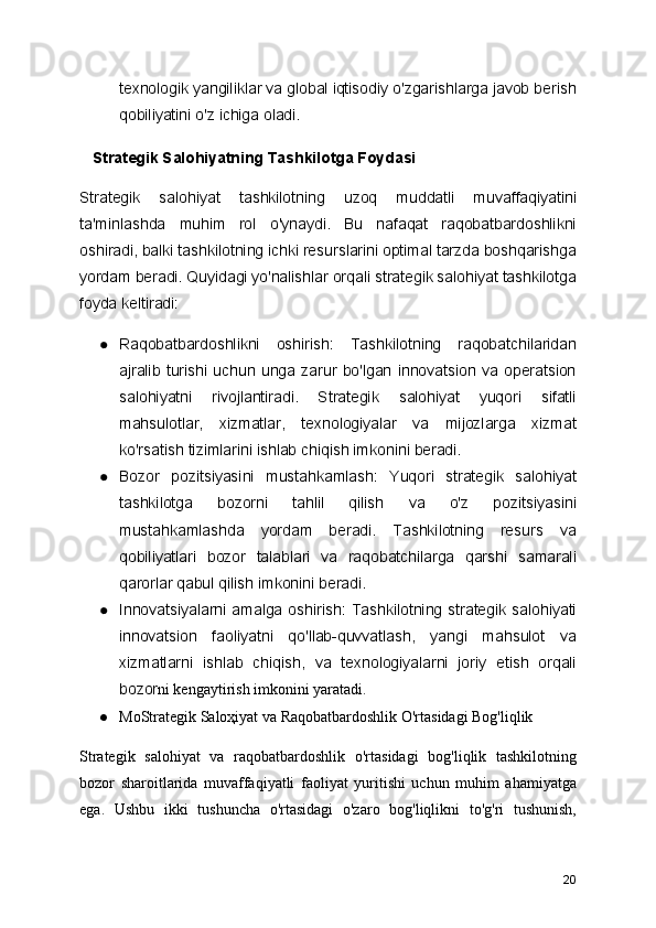 texnologik yangiliklar va global iqtisodiy o'zgarishlarga javob berish
qobiliyatini o'z ichiga oladi.
   Strategik Salohiyatning Tashkilotga Foydasi
Strategik   salohiyat   tashkilotning   uzoq   muddatli   muvaffaqiyatini
ta'minlashda   muhim   rol   o'ynaydi.   Bu   nafaqat   raqobatbardoshlikni
oshiradi, balki tashkilotning ichki resurslarini optimal tarzda boshqarishga
yordam beradi. Quyidagi yo'nalishlar orqali strategik salohiyat tashkilotga
foyda keltiradi:
● Raqobatbardoshlikni   oshirish:   Tashkilotning   raqobatchilaridan
ajralib   turishi  uchun  unga   zarur   bo'lgan   innovatsion  va  operatsion
salohiyatni   rivojlantiradi.   Strategik   salohiyat   yuqori   sifatli
mahsulotlar,   xizmatlar,   texnologiyalar   va   mijozlarga   xizmat
ko'rsatish tizimlarini ishlab chiqish imkonini beradi.
● Bozor   pozitsiyasini   mustahkamlash:   Yuqori   strategik   salohiyat
tashkilotga   bozorni   tahlil   qilish   va   o'z   pozitsiyasini
mustahkamlashda   yordam   beradi.   Tashkilotning   resurs   va
qobiliyatlari   bozor   talablari   va   raqobatchilarga   qarshi   samarali
qarorlar qabul qilish imkonini beradi.
● Innovatsiyalarni  amalga  oshirish:   Tashkilotning  strategik  salohiyati
innovatsion   faoliyatni   qo'llab-quvvatlash,   yangi   mahsulot   va
xizmatlarni   ishlab   chiqish,   va   texnologiyalarni   joriy   etish   orqali
bozor ni kengaytirish imkonini yaratadi.
● MoStrategik Saloҳiyat va Raqobatbardoshlik O'rtasidagi Bog'liqlik
Strategik   salohiyat   va   raqobatbardoshlik   o'rtasidagi   bog'liqlik   tashkilotning
bozor   sharoitlarida   muvaffaqiyatli   faoliyat   yuritishi   uchun   muhim   ahamiyatga
ega.   Ushbu   ikki   tushuncha   o'rtasidagi   o'zaro   bog'liqlikni   to'g'ri   tushunish,
20 