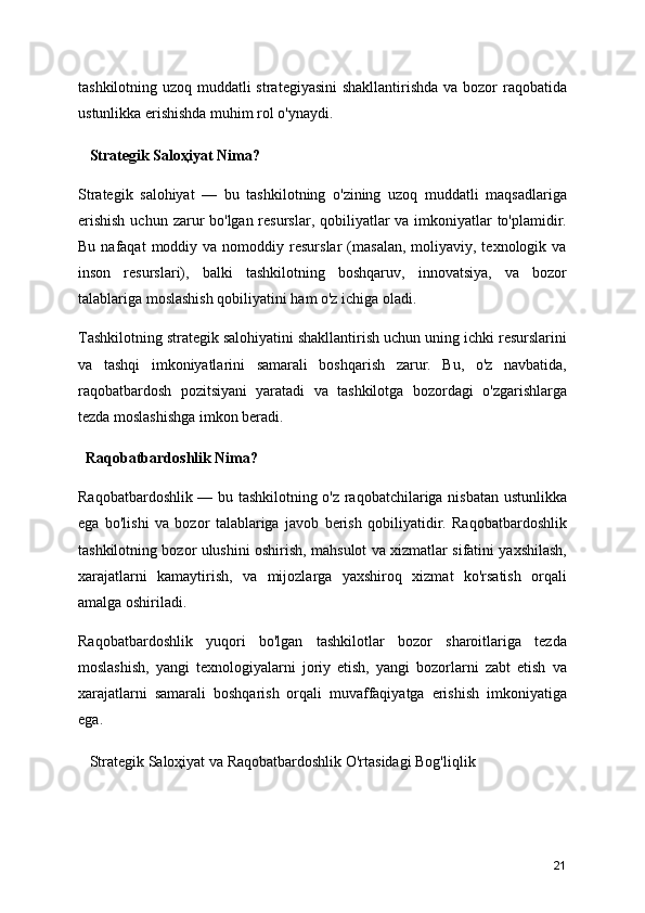 tashkilotning uzoq muddatli  strategiyasini  shakllantirishda va bozor  raqobatida
ustunlikka erishishda muhim rol o'ynaydi.
   Strategik Saloҳiyat Nima?
Strategik   salohiyat   —   bu   tashkilotning   o'zining   uzoq   muddatli   maqsadlariga
erishish  uchun zarur  bo'lgan resurslar, qobiliyatlar  va imkoniyatlar  to'plamidir.
Bu  nafaqat  moddiy  va  nomoddiy  resurslar  (masalan,  moliyaviy,  texnologik  va
inson   resurslari),   balki   tashkilotning   boshqaruv,   innovatsiya,   va   bozor
talablariga moslashish qobiliyatini ham o'z ichiga oladi.
Tashkilotning strategik salohiyatini shakllantirish uchun uning ichki resurslarini
va   tashqi   imkoniyatlarini   samarali   boshqarish   zarur.   Bu,   o'z   navbatida,
raqobatbardosh   pozitsiyani   yaratadi   va   tashkilotga   bozordagi   o'zgarishlarga
tezda moslashishga imkon beradi.
  Raqobatbardoshlik Nima?
Raqobatbardoshlik — bu tashkilotning o'z raqobatchilariga nisbatan ustunlikka
ega   bo'lishi   va   bozor   talablariga   javob   berish   qobiliyatidir.   Raqobatbardoshlik
tashkilotning bozor ulushini oshirish, mahsulot va xizmatlar sifatini yaxshilash,
xarajatlarni   kamaytirish,   va   mijozlarga   yaxshiroq   xizmat   ko'rsatish   orqali
amalga oshiriladi.
Raqobatbardoshlik   yuqori   bo'lgan   tashkilotlar   bozor   sharoitlariga   tezda
moslashish,   yangi   texnologiyalarni   joriy   etish,   yangi   bozorlarni   zabt   etish   va
xarajatlarni   samarali   boshqarish   orqali   muvaffaqiyatga   erishish   imkoniyatiga
ega.
    Strategik Saloҳiyat va Raqobatbardoshlik O'rtasidagi Bog'liqlik
21 