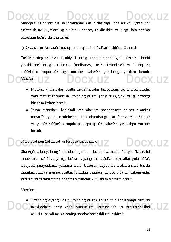 Strategik   salohiyat   va   raqobatbardoshlik   o'rtasidagi   bog'liqlikni   yaxshiroq
tushunish   uchun,   ularning   bir-birini   qanday   to'ldirishini   va   birgalikda   qanday
ishlashini ko'rib chiqish zarur:
a) Resurslarni Samarali Boshqarish orqali Raqobatbardoshlikni Oshirish
Tashkilotning   strategik   salohiyati   uning   raqobatbardoshligini   oshiradi,   chunki
yaxshi   boshqarilgan   resurslar   (moliyaviy,   inson,   texnologik   va   boshqalar)
tashkilotga   raqobatchilariga   nisbatan   ustunlik   yaratishga   yordam   beradi.
Masalan:
● Moliyaviy   resurslar:   Katta   investitsiyalar   tashkilotga   yangi   mahsulotlar
yoki   xizmatlar   yaratish,   texnologiyalarni   joriy  etish,   yoki   yangi   bozorga
kirishga imkon beradi.
● Inson   resurslari:   Malakali   xodimlar   va   boshqaruvchilar   tashkilotning
muvaffaqiyatini   ta'minlashda   katta   ahamiyatga   ega.   Innovatsion   fikrlash
va   yaxshi   rahbarlik   raqobatchilarga   qarshi   ustunlik   yaratishga   yordam
beradi.
b) Innovatsion Salohiyat va Raqobatbardoshlik
Strategik salohiyatning bir muhim qismi — bu innovatsion qobiliyat. Tashkilot
innovatsion   salohiyatga   ega   bo'lsa,   u   yangi   mahsulotlar,   xizmatlar   yoki   ishlab
chiqarish   jarayonlarini   yaratish   orqali   bozorda   raqobatchilaridan   ajralib   turishi
mumkin. Innovatsiya raqobatbardoshlikni oshiradi, chunki u yangi imkoniyatlar
yaratadi va tashkilotning bozorda yetakchilik qilishiga yordam beradi.
Masalan:
● Texnologik yangiliklar: Texnologiyalarni ishlab chiqish va yangi dasturiy
ta'minotlarni   joriy   etish,   xarajatlarni   kamaytirish   va   samaradorlikni
oshirish orqali tashkilotning raqobatbardoshligini oshiradi.
22 