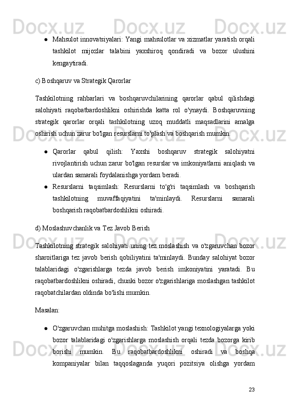 ● Mahsulot innovatsiyalari: Yangi mahsulotlar va xizmatlar yaratish orqali
tashkilot   mijozlar   talabini   yaxshiroq   qondiradi   va   bozor   ulushini
kengaytiradi.
c) Boshqaruv va Strategik Qarorlar
Tashkilotning   rahbarlari   va   boshqaruvchilarining   qarorlar   qabul   qilishdagi
salohiyati   raqobatbardoshlikni   oshirishda   katta   rol   o'ynaydi.   Boshqaruvning
strategik   qarorlar   orqali   tashkilotning   uzoq   muddatli   maqsadlarini   amalga
oshirish uchun zarur bo'lgan resurslarni to'plash va boshqarish mumkin.
● Qarorlar   qabul   qilish:   Yaxshi   boshqaruv   strategik   salohiyatni
rivojlantirish uchun zarur bo'lgan resurslar va imkoniyatlarni aniqlash va
ulardan samarali foydalanishga yordam beradi.
● Resurslarni   taqsimlash:   Resurslarni   to'g'ri   taqsimlash   va   boshqarish
tashkilotning   muvaffaqiyatini   ta'minlaydi.   Resurslarni   samarali
boshqarish raqobatbardoshlikni oshiradi.
d) Moslashuvchanlik va Tez Javob Berish
Tashkilotning   strategik   salohiyati   uning   tez   moslashish   va   o'zgaruvchan   bozor
sharoitlariga   tez   javob   berish   qobiliyatini   ta'minlaydi.   Bunday   salohiyat   bozor
talablaridagi   o'zgarishlarga   tezda   javob   berish   imkoniyatini   yaratadi.   Bu
raqobatbardoshlikni oshiradi, chunki bozor o'zgarishlariga moslashgan tashkilot
raqobatchilardan oldinda bo'lishi mumkin.
Masalan:
● O'zgaruvchan muhitga moslashish: Tashkilot yangi texnologiyalarga yoki
bozor   talablaridagi   o'zgarishlarga   moslashish   orqali   tezda   bozorga   kirib
borishi   mumkin.   Bu   raqobatbardoshlikni   oshiradi   va   boshqa
kompaniyalar   bilan   taqqoslaganda   yuqori   pozitsiya   olishga   yordam
23 