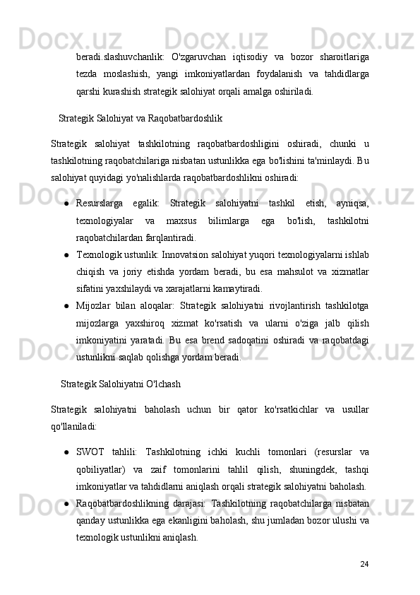 beradi.slashuvchanlik:   O'zgaruvchan   iqtisodiy   va   bozor   sharoitlariga
tezda   moslashish,   yangi   imkoniyatlardan   foydalanish   va   tahdidlarga
qarshi kurashish strategik salohiyat orqali amalga oshiriladi.
   Strategik Salohiyat va Raqobatbardoshlik
Strategik   salohiyat   tashkilotning   raqobatbardoshligini   oshiradi,   chunki   u
tashkilotning raqobatchilariga nisbatan ustunlikka ega bo'lishini ta'minlaydi. Bu
salohiyat quyidagi yo'nalishlarda raqobatbardoshlikni oshiradi:
● Resurslarga   egalik:   Strategik   salohiyatni   tashkil   etish,   ayniqsa,
texnologiyalar   va   maxsus   bilimlarga   ega   bo'lish,   tashkilotni
raqobatchilardan farqlantiradi.
● Texnologik ustunlik: Innovatsion salohiyat yuqori texnologiyalarni ishlab
chiqish   va   joriy   etishda   yordam   beradi,   bu   esa   mahsulot   va   xizmatlar
sifatini yaxshilaydi va xarajatlarni kamaytiradi.
● Mijozlar   bilan   aloqalar:   Strategik   salohiyatni   rivojlantirish   tashkilotga
mijozlarga   yaxshiroq   xizmat   ko'rsatish   va   ularni   o'ziga   jalb   qilish
imkoniyatini   yaratadi.   Bu   esa   brend   sadoqatini   oshiradi   va   raqobatdagi
ustunlikni saqlab qolishga yordam beradi.
    Strategik Salohiyatni O'lchash
Strategik   salohiyatni   baholash   uchun   bir   qator   ko'rsatkichlar   va   usullar
qo'llaniladi:
● SWOT   tahlili:   Tashkilotning   ichki   kuchli   tomonlari   (resurslar   va
qobiliyatlar)   va   zaif   tomonlarini   tahlil   qilish,   shuningdek,   tashqi
imkoniyatlar va tahdidlarni aniqlash orqali strategik salohiyatni baholash.
● Raqobatbardoshlikning   darajasi:   Tashkilotning   raqobatchilarga   nisbatan
qanday ustunlikka ega ekanligini baholash, shu jumladan bozor ulushi va
texnologik ustunlikni aniqlash.
24 