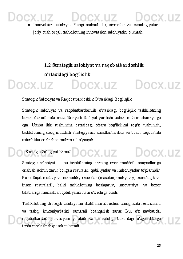 ● Innovatsion   salohiyat:   Yangi   mahsulotlar,   xizmatlar   va   texnologiyalarni
joriy etish orqali tashkilotning innovatsion salohiyatini o'lchash.
1.2 Strategik salohiyat va raqobatbardoshlik 
o'rtasidagi bog'liqlik
Strategik Saloҳiyat va Raqobatbardoshlik O'rtasidagi Bog'liqlik
Strategik   salohiyat   va   raqobatbardoshlik   o'rtasidagi   bog'liqlik   tashkilotning
bozor   sharoitlarida   muvaffaqiyatli   faoliyat   yuritishi   uchun   muhim   ahamiyatga
ega.   Ushbu   ikki   tushuncha   o'rtasidagi   o'zaro   bog'liqlikni   to'g'ri   tushunish,
tashkilotning uzoq muddatli  strategiyasini  shakllantirishda va bozor  raqobatida
ustunlikka erishishda muhim rol o'ynaydi.
   Strategik Saloҳiyat Nima?
Strategik   salohiyat   —   bu   tashkilotning   o'zining   uzoq   muddatli   maqsadlariga
erishish  uchun zarur  bo'lgan resurslar, qobiliyatlar  va imkoniyatlar  to'plamidir.
Bu  nafaqat  moddiy  va  nomoddiy  resurslar  (masalan,  moliyaviy,  texnologik  va
inson   resurslari),   balki   tashkilotning   boshqaruv,   innovatsiya,   va   bozor
talablariga moslashish qobiliyatini ham o'z ichiga oladi.
Tashkilotning strategik salohiyatini shakllantirish uchun uning ichki resurslarini
va   tashqi   imkoniyatlarini   samarali   boshqarish   zarur.   Bu,   o'z   navbatida,
raqobatbardosh   pozitsiyani   yaratadi   va   tashkilotga   bozordagi   o'zgarishlarga
tezda moslashishga imkon beradi.
25 
