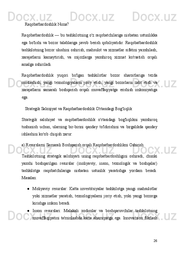 Raqobatbardoshlik Nima?
Raqobatbardoshlik — bu tashkilotning o'z raqobatchilariga nisbatan ustunlikka
ega   bo'lishi   va   bozor   talablariga   javob   berish   qobiliyatidir.   Raqobatbardoshlik
tashkilotning bozor ulushini oshirish, mahsulot va xizmatlar sifatini yaxshilash,
xarajatlarni   kamaytirish,   va   mijozlarga   yaxshiroq   xizmat   ko'rsatish   orqali
amalga oshiriladi.
Raqobatbardoshlik   yuqori   bo'lgan   tashkilotlar   bozor   sharoitlariga   tezda
moslashish,   yangi   texnologiyalarni   joriy   etish,   yangi   bozorlarni   zabt   etish   va
xarajatlarni   samarali   boshqarish   orqali   muvaffaqiyatga   erishish   imkoniyatiga
ega.
   Strategik Saloҳiyat va Raqobatbardoshlik O'rtasidagi Bog'liqlik
Strategik   salohiyat   va   raqobatbardoshlik   o'rtasidagi   bog'liqlikni   yaxshiroq
tushunish   uchun,   ularning   bir-birini   qanday   to'ldirishini   va   birgalikda   qanday
ishlashini ko'rib chiqish zarur:
a) Resurslarni Samarali Boshqarish orqali Raqobatbardoshlikni Oshirish
Tashkilotning   strategik   salohiyati   uning   raqobatbardoshligini   oshiradi,   chunki
yaxshi   boshqarilgan   resurslar   (moliyaviy,   inson,   texnologik   va   boshqalar)
tashkilotga   raqobatchilariga   nisbatan   ustunlik   yaratishga   yordam   beradi.
Masalan:
● Moliyaviy   resurslar:   Katta   investitsiyalar   tashkilotga   yangi   mahsulotlar
yoki   xizmatlar   yaratish,   texnologiyalarni   joriy  etish,   yoki   yangi   bozorga
kirishga imkon beradi.
● Inson   resurslari:   Malakali   xodimlar   va   boshqaruvchilar   tashkilotning
muvaffaqiyatini   ta'minlashda   katta   ahamiyatga   ega.   Innovatsion   fikrlash
26
