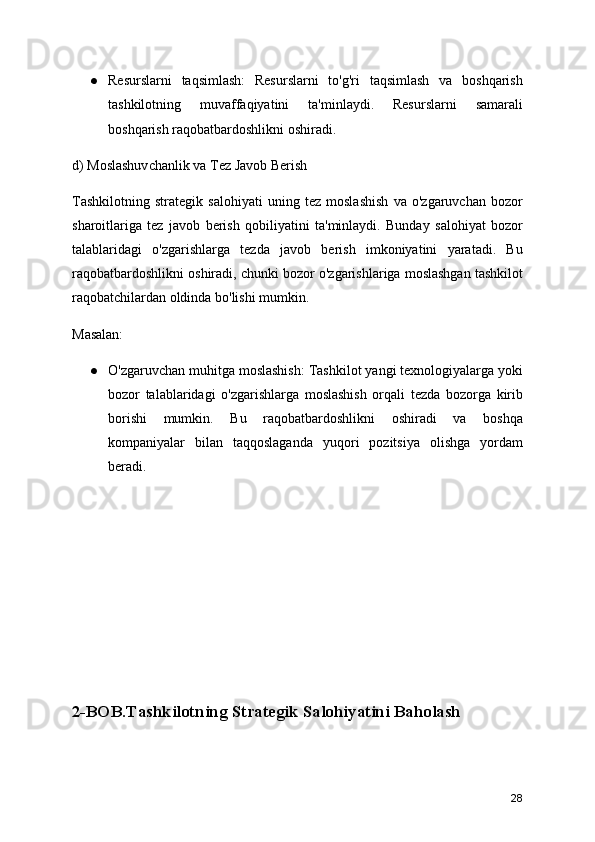 ● Resurslarni   taqsimlash:   Resurslarni   to'g'ri   taqsimlash   va   boshqarish
tashkilotning   muvaffaqiyatini   ta'minlaydi.   Resurslarni   samarali
boshqarish raqobatbardoshlikni oshiradi.
d) Moslashuvchanlik va Tez Javob Berish
Tashkilotning   strategik   salohiyati   uning   tez   moslashish   va   o'zgaruvchan   bozor
sharoitlariga   tez   javob   berish   qobiliyatini   ta'minlaydi.   Bunday   salohiyat   bozor
talablaridagi   o'zgarishlarga   tezda   javob   berish   imkoniyatini   yaratadi.   Bu
raqobatbardoshlikni oshiradi, chunki bozor o'zgarishlariga moslashgan tashkilot
raqobatchilardan oldinda bo'lishi mumkin.
Masalan:
● O'zgaruvchan muhitga moslashish: Tashkilot yangi texnologiyalarga yoki
bozor   talablaridagi   o'zgarishlarga   moslashish   orqali   tezda   bozorga   kirib
borishi   mumkin.   Bu   raqobatbardoshlikni   oshiradi   va   boshqa
kompaniyalar   bilan   taqqoslaganda   yuqori   pozitsiya   olishga   yordam
beradi.
2-BOB.Tashkilotning Strategik Salohiyatini Baholash
28 