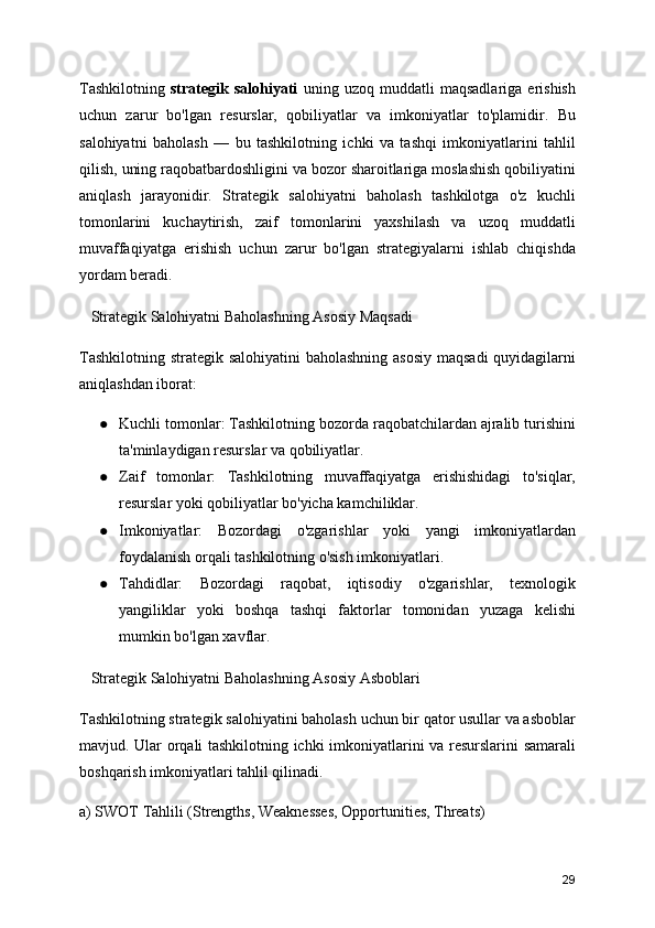 Tashkilotning   strategik   salohiyati   uning   uzoq   muddatli   maqsadlariga   erishish
uchun   zarur   bo'lgan   resurslar,   qobiliyatlar   va   imkoniyatlar   to'plamidir.   Bu
salohiyatni   baholash   —   bu   tashkilotning   ichki   va   tashqi   imkoniyatlarini   tahlil
qilish, uning raqobatbardoshligini va bozor sharoitlariga moslashish qobiliyatini
aniqlash   jarayonidir.   Strategik   salohiyatni   baholash   tashkilotga   o'z   kuchli
tomonlarini   kuchaytirish,   zaif   tomonlarini   yaxshilash   va   uzoq   muddatli
muvaffaqiyatga   erishish   uchun   zarur   bo'lgan   strategiyalarni   ishlab   chiqishda
yordam beradi.
   Strategik Salohiyatni Baholashning Asosiy Maqsadi
Tashkilotning strategik salohiyatini  baholashning asosiy maqsadi  quyidagilarni
aniqlashdan iborat:
● Kuchli tomonlar: Tashkilotning bozorda raqobatchilardan ajralib turishini
ta'minlaydigan resurslar va qobiliyatlar.
● Zaif   tomonlar:   Tashkilotning   muvaffaqiyatga   erishishidagi   to'siqlar,
resurslar yoki qobiliyatlar bo'yicha kamchiliklar.
● Imkoniyatlar:   Bozordagi   o'zgarishlar   yoki   yangi   imkoniyatlardan
foydalanish orqali tashkilotning o'sish imkoniyatlari.
● Tahdidlar:   Bozordagi   raqobat,   iqtisodiy   o'zgarishlar,   texnologik
yangiliklar   yoki   boshqa   tashqi   faktorlar   tomonidan   yuzaga   kelishi
mumkin bo'lgan xavflar.
   Strategik Salohiyatni Baholashning Asosiy Asboblari
Tashkilotning strategik salohiyatini baholash uchun bir qator usullar va asboblar
mavjud. Ular orqali tashkilotning ichki imkoniyatlarini va resurslarini samarali
boshqarish imkoniyatlari tahlil qilinadi.
a) SWOT Tahlili (Strengths, Weaknesses, Opportunities, Threats)
29 