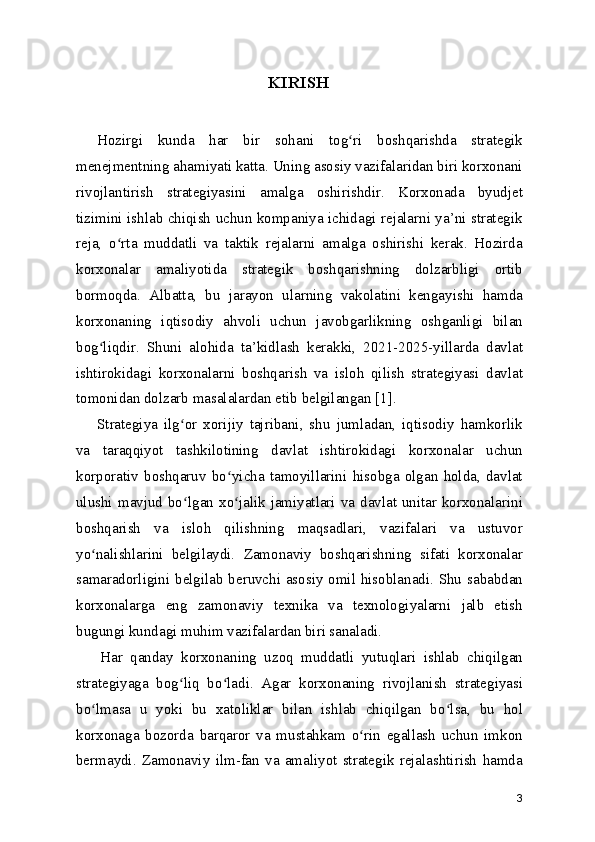   KIRISH
Hozirgi   kunda   har   bir   sohani   tog ri   boshqarishda   strategikʻ
menejmentning ahamiyati katta. Uning asosiy vazifalaridan biri korxonani
rivojlantirish   strategiyasini   amalga   oshirishdir.   Korxonada   byudjet
tizimini ishlab chiqish uchun kompaniya ichidagi rejalarni ya’ni strategik
reja,   o rta   muddatli   va   taktik   rejalarni   amalga   oshirishi   kerak.   Hozirda	
ʻ
korxonalar   amaliyotida   strategik   boshqarishning   dolzarbligi   ortib
bormoqda.   Albatta,   bu   jarayon   ularning   vakolatini   kengayishi   hamda
korxonaning   iqtisodiy   ahvoli   uchun   javobgarlikning   oshganligi   bilan
bog liqdir.   Shuni   alohida   ta’kidlash   kerakki,   2021-2025-yillarda   davlat	
ʻ
ishtirokidagi   korxonalarni   boshqarish   va   isloh   qilish   strategiyasi   davlat
tomonidan dolzarb masalalardan etib belgilangan [1].
Strategiya   ilg or   xorijiy   tajribani,   shu   jumladan,   iqtisodiy   hamkorlik	
ʻ
va   taraqqiyot   tashkilotining   davlat   ishtirokidagi   korxonalar   uchun
korporativ   boshqaruv   bo yicha   tamoyillarini   hisobga   olgan   holda,   davlat	
ʻ
ulushi mavjud bo lgan xo jalik jamiyatlari va davlat unitar korxonalarini	
ʻ ʻ
boshqarish   va   isloh   qilishning   maqsadlari,   vazifalari   va   ustuvor
yo nalishlarini   belgilaydi.   Zamonaviy   boshqarishning   sifati   korxonalar	
ʻ
samaradorligini belgilab beruvchi asosiy omil hisoblanadi. Shu sababdan
korxonalarga   eng   zamonaviy   texnika   va   texnologiyalarni   jalb   etish
bugungi kundagi muhim vazifalardan biri sanaladi.
Har   qanday   korxonaning   uzoq   muddatli   yutuqlari   ishlab   chiqilgan
strategiyaga   bog liq   bo ladi.   Agar   korxonaning   rivojlanish   strategiyasi	
ʻ ʻ
bo lmasa   u   yoki   bu   xatoliklar   bilan   ishlab   chiqilgan   bo lsa,   bu   hol	
ʻ ʻ
korxonaga   bozorda   barqaror   va   mustahkam   o rin   egallash   uchun   imkon	
ʻ
bermaydi.   Zamonaviy   ilm-fan   va   amaliyot   strategik   rejalashtirish   hamda
3 
