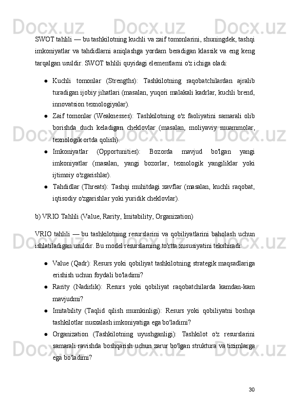 SWOT tahlili — bu tashkilotning kuchli va zaif tomonlarini, shuningdek, tashqi
imkoniyatlar   va   tahdidlarni   aniqlashga   yordam   beradigan   klassik   va   eng   keng
tarqalgan usuldir. SWOT tahlili quyidagi elementlarni o'z ichiga oladi:
● Kuchli   tomonlar   (Strengths):   Tashkilotning   raqobatchilardan   ajralib
turadigan ijobiy jihatlari (masalan, yuqori malakali kadrlar, kuchli brend,
innovatsion texnologiyalar).
● Zaif   tomonlar   (Weaknesses):   Tashkilotning   o'z   faoliyatini   samarali   olib
borishda   duch   keladigan   cheklovlar   (masalan,   moliyaviy   muammolar,
texnologik ortda qolish).
● Imkoniyatlar   (Opportunities):   Bozorda   mavjud   bo'lgan   yangi
imkoniyatlar   (masalan,   yangi   bozorlar,   texnologik   yangiliklar   yoki
ijtimoiy o'zgarishlar).
● Tahdidlar   (Threats):   Tashqi   muhitdagi   xavflar   (masalan,   kuchli   raqobat,
iqtisodiy o'zgarishlar yoki yuridik cheklovlar).
b) VRIO Tahlili (Value, Rarity, Imitability, Organization)
VRIO tahlili  — bu tashkilotning resurslarini  va qobiliyatlarini baholash  uchun
ishlatiladigan usuldir. Bu model resurslarning to'rtta xususiyatini tekshiradi:
● Value (Qadr): Resurs yoki qobiliyat tashkilotning strategik maqsadlariga
erishish uchun foydali bo'ladimi?
● Rarity   (Nadirlik):   Resurs   yoki   qobiliyat   raqobatchilarda   kamdan-kam
mavjudmi?
● Imitability   (Taqlid   qilish   mumkinligi):   Resurs   yoki   qobiliyatni   boshqa
tashkilotlar nusxalash imkoniyatiga ega bo'ladimi?
● Organization   (Tashkilotning   uyushganligi):   Tashkilot   o'z   resurslarini
samarali ravishda boshqarish uchun zarur bo'lgan struktura va tizimlarga
ega bo'ladimi?
30 