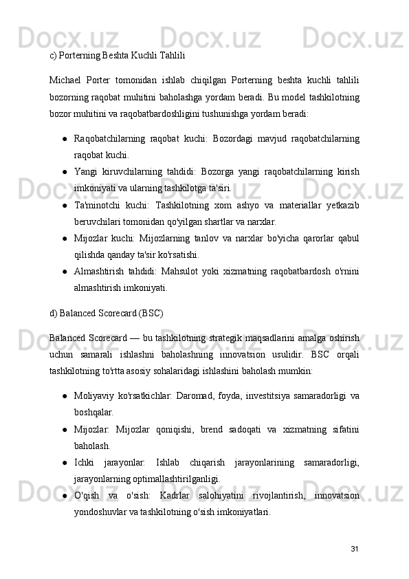 c) Porterning Beshta Kuchli Tahlili
Michael   Porter   tomonidan   ishlab   chiqilgan   Porterning   beshta   kuchli   tahlili
bozorning raqobat muhitini baholashga yordam beradi. Bu model tashkilotning
bozor muhitini va raqobatbardoshligini tushunishga yordam beradi:
● Raqobatchilarning   raqobat   kuchi:   Bozordagi   mavjud   raqobatchilarning
raqobat kuchi.
● Yangi   kiruvchilarning   tahdidi:   Bozorga   yangi   raqobatchilarning   kirish
imkoniyati va ularning tashkilotga ta'siri.
● Ta'minotchi   kuchi:   Tashkilotning   xom   ashyo   va   materiallar   yetkazib
beruvchilari tomonidan qo'yilgan shartlar va narxlar.
● Mijozlar   kuchi:   Mijozlarning   tanlov   va   narxlar   bo'yicha   qarorlar   qabul
qilishda qanday ta'sir ko'rsatishi.
● Almashtirish   tahdidi:   Mahsulot   yoki   xizmatning   raqobatbardosh   o'rnini
almashtirish imkoniyati.
d) Balanced Scorecard (BSC)
Balanced Scorecard — bu tashkilotning strategik maqsadlarini amalga oshirish
uchun   samarali   ishlashni   baholashning   innovatsion   usulidir.   BSC   orqali
tashkilotning to'rtta asosiy sohalaridagi ishlashini baholash mumkin:
● Moliyaviy   ko'rsatkichlar:   Daromad,   foyda,   investitsiya   samaradorligi   va
boshqalar.
● Mijozlar:   Mijozlar   qoniqishi,   brend   sadoqati   va   xizmatning   sifatini
baholash.
● Ichki   jarayonlar:   Ishlab   chiqarish   jarayonlarining   samaradorligi,
jarayonlarning optimallashtirilganligi.
● O'qish   va   o'sish:   Kadrlar   salohiyatini   rivojlantirish,   innovatsion
yondoshuvlar va tashkilotning o'sish imkoniyatlari.
31 