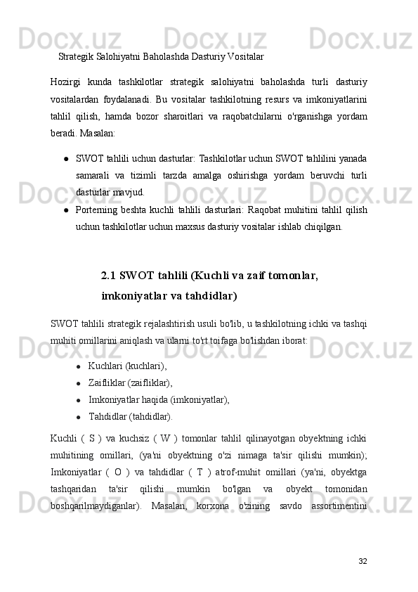    Strategik Salohiyatni Baholashda Dasturiy Vositalar
Hozirgi   kunda   tashkilotlar   strategik   salohiyatni   baholashda   turli   dasturiy
vositalardan   foydalanadi.   Bu   vositalar   tashkilotning   resurs   va   imkoniyatlarini
tahlil   qilish,   hamda   bozor   sharoitlari   va   raqobatchilarni   o'rganishga   yordam
beradi. Masalan:
● SWOT tahlili uchun dasturlar: Tashkilotlar uchun SWOT tahlilini yanada
samarali   va   tizimli   tarzda   amalga   oshirishga   yordam   beruvchi   turli
dasturlar mavjud.
● Porterning   beshta   kuchli   tahlili   dasturlari:   Raqobat   muhitini   tahlil   qilish
uchun tashkilotlar uchun maxsus dasturiy vositalar ishlab chiqilgan.
2.1 SWOT tahlili (Kuchli va zaif tomonlar, 
imkoniyatlar va tahdidlar)
SWOT tahlili strategik rejalashtirish usuli bo'lib, u tashkilotning ichki va tashqi
muhiti omillarini aniqlash va ularni to'rt toifaga bo'lishdan iborat:
● Kuchlari (kuchlari),
● Zaifliklar (zaifliklar),
● Imkoniyatlar haqida (imkoniyatlar),
● Tahdidlar (tahdidlar).
Kuchli   (   S   )   va   kuchsiz   (   W   )   tomonlar   tahlil   qilinayotgan   obyektning   ichki
muhitining   omillari,   (ya'ni   obyektning   o'zi   nimaga   ta'sir   qilishi   mumkin);
Imkoniyatlar   (   O   )   va   tahdidlar   (   T   )   atrof-muhit   omillari   (ya'ni,   obyektga
tashqaridan   ta'sir   qilishi   mumkin   bo'lgan   va   obyekt   tomonidan
boshqarilmaydiganlar).   Masalan,   korxona   o'zining   savdo   assortimentini
32 