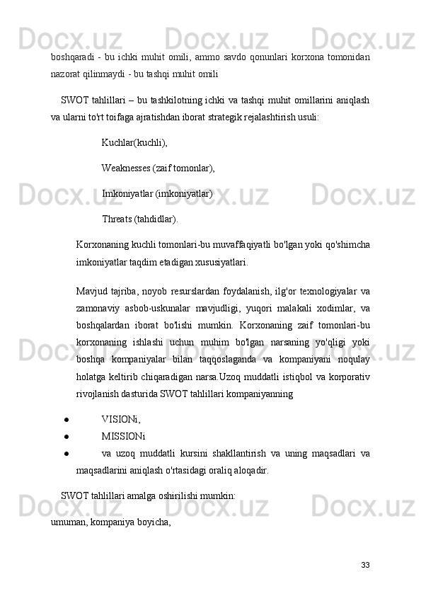 boshqaradi  -   bu  ichki   muhit  omili,  ammo  savdo   qonunlari  korxona  tomonidan
nazorat qilinmaydi - bu tashqi muhit omili
      SWOT tahlillari – bu tashkilotning ichki va tashqi muhit omillarini aniqlash
va ularni to'rt toifaga ajratishdan iborat strategik rejalashtirish usuli:
Kuchlar(kuchli),
Weaknesses (zaif tomonlar), 
Imkoniyatlar (imkoniyatlar)  
Threats (tahdidlar).
Korxonaning kuchli tomonlari-bu muvaffaqiyatli bo'lgan yoki qo'shimcha
imkoniyatlar taqdim etadigan xususiyatlari.
Mavjud   tajriba,   noyob   resurslardan   foydalanish,   ilg'or   texnologiyalar   va
zamonaviy   asbob-uskunalar   mavjudligi,   yuqori   malakali   xodimlar,   va
boshqalardan   iborat   bo'lishi   mumkin.   Korxonaning   zaif   tomonlari-bu
korxonaning   ishlashi   uchun   muhim   bo'lgan   narsaning   yo'qligi   yoki
boshqa   kompaniyalar   bilan   taqqoslaganda   va   kompaniyani   noqulay
holatga keltirib chiqaradigan  narsa.Uzoq  muddatli  istiqbol  va  korporativ
rivojlanish dasturida SWOT tahlillari kompaniyanning
● VISIONi, 
● MISSIONi 
● va   uzoq   muddatli   kursini   shakllantirish   va   uning   maqsadlari   va
maqsadlarini aniqlash o'rtasidagi oraliq aloqadir.
     SWOT tahlillari amalga oshirilishi mumkin:
umuman, kompaniya boyicha, 
33 