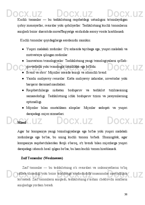 Kuchli   tomonlar   —   bu   tashkilotning   raqobatdagi   ustunligini   ta'minlaydigan
ijobiy xususiyatlar, resurslar yoki qobiliyatlar. Tashkilotning kuchli tomonlarini
aniqlash bozor sharoitida muvaffaqiyatga erishishda asosiy vosita hisoblanadi.
   Kuchli tomonlar quyidagilarga asoslanishi mumkin:
● Yuqori malakali xodimlar: O'z sohasida tajribaga ega, yuqori malakali va
motivatsiya qilingan xodimlar.
● Innovatsion texnologiyalar: Tashkilotning yangi texnologiyalarni qo'llab-
quvvatlashi yoki texnologik ustunlikka ega bo'lishi.
● Brend va obro': Mijozlar orasida taniqli va ishonchli brend.
● Yaxshi   moliyaviy   resurslar:   Katta   moliyaviy   zahiralar,   investorlar   yoki
barqaror daromad manbalari.
● Raqobatchilarga   nisbatan   boshqaruv   va   tashkilot   tuzilmasining
samaradorligi:   Tashkilotning   ichki   boshqaruv   tizimi   va   jarayonlarning
optimalligi.
● Mijozlar   bilan   mustahkam   aloqalar:   Mijozlar   sadoqati   va   yuqori
darajadagi mijoz xizmatlari.
Misol:
Agar   bir   kompaniya   yangi   texnologiyalarga   ega   bo'lsa   yoki   yuqori   malakali
xodimlarga   ega   bo'lsa,   bu   uning   kuchli   tomoni   bo'ladi.   Shuningdek,   agar
kompaniya   raqobatchilaridan   farqli   o'laroq,   o'z   brendi   bilan   mijozlarga   yuqori
darajadagi ishonch hosil qilgan bo'lsa, bu ham kuchli tomon hisoblanadi.
    Zaif Tomonlar (Weaknesses)  
      Zaif   tomonlar   —   bu   tashkilotning   o'z   resurslari   va   imkoniyatlarini   to'liq
ishlata olmasligi yoki bozor talablariga moslashishda muammolar mavjudligini
ko'rsatadi. Zaif tomonlarni aniqlash, tashkilotning o'sishini cheklovchi omillarni
aniqlashga yordam beradi.
36 