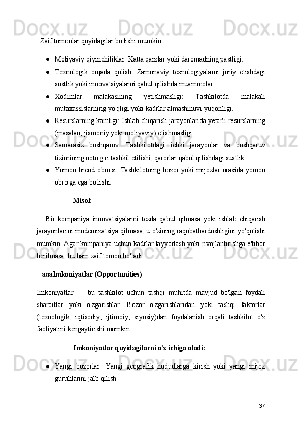   Zaif tomonlar quyidagilar bo'lishi mumkin:
● Moliyaviy qiyinchiliklar: Katta qarzlar yoki daromadning pastligi.
● Texnologik   orqada   qolish:   Zamonaviy   texnologiyalarni   joriy   etishdagi
sustlik yoki innovatsiyalarni qabul qilishda muammolar.
● Xodimlar   malakasining   yetishmasligi:   Tashkilotda   malakali
mutaxassislarning yo'qligi yoki kadrlar almashinuvi yuqoriligi.
● Resurslarning kamligi: Ishlab chiqarish jarayonlarida yetarli resurslarning
(masalan, jismoniy yoki moliyaviy) etishmasligi.
● Samarasiz   boshqaruv:   Tashkilotdagi   ichki   jarayonlar   va   boshqaruv
tizimining noto'g'ri tashkil etilishi, qarorlar qabul qilishdagi sustlik.
● Yomon brend  obro'si:  Tashkilotning  bozor  yoki  mijozlar  orasida  yomon
obro'ga ega bo'lishi.
Misol:
      Bir   kompaniya   innovatsiyalarni   tezda   qabul   qilmasa   yoki   ishlab   chiqarish
jarayonlarini modernizatsiya qilmasa, u o'zining raqobatbardoshligini yo'qotishi
mumkin. Agar kompaniya uchun kadrlar tayyorlash yoki rivojlantirishga e'tibor
berilmasa, bu ham zaif tomon bo'ladi.
   aaa Imkoniyatlar (Opportunities)
Imkoniyatlar   —   bu   tashkilot   uchun   tashqi   muhitda   mavjud   bo'lgan   foydali
sharoitlar   yoki   o'zgarishlar.   Bozor   o'zgarishlaridan   yoki   tashqi   faktorlar
(texnologik,   iqtisodiy,   ijtimoiy,   siyosiy)dan   foydalanish   orqali   tashkilot   o'z
faoliyatini kengaytirishi mumkin.
Imkoniyatlar quyidagilarni o'z ichiga oladi:
● Yangi   bozorlar:   Yangi   geografik   hududlarga   kirish   yoki   yangi   mijoz
guruhlarini jalb qilish.
37 