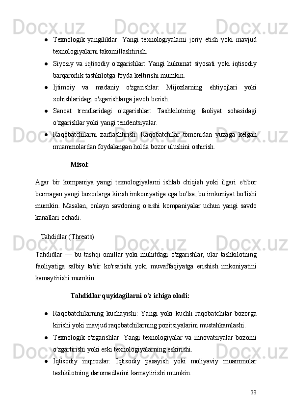 ● Texnologik   yangiliklar:   Yangi   texnologiyalarni   joriy   etish   yoki   mavjud
texnologiyalarni takomillashtirish.
● Siyosiy   va   iqtisodiy   o'zgarishlar:   Yangi   hukumat   siyosati   yoki   iqtisodiy
barqarorlik tashkilotga foyda keltirishi mumkin.
● Ijtimoiy   va   madaniy   o'zgarishlar:   Mijozlarning   ehtiyojlari   yoki
xohishlaridagi o'zgarishlarga javob berish.
● Sanoat   trendlaridagi   o'zgarishlar:   Tashkilotning   faoliyat   sohasidagi
o'zgarishlar yoki yangi tendentsiyalar.
● Raqobatchilarni   zaiflashtirish:   Raqobatchilar   tomonidan   yuzaga   kelgan
muammolardan foydalangan holda bozor ulushini oshirish.
Misol:
Agar   bir   kompaniya   yangi   texnologiyalarni   ishlab   chiqish   yoki   ilgari   e'tibor
bermagan yangi bozorlarga kirish imkoniyatiga ega bo'lsa, bu imkoniyat bo'lishi
mumkin.   Masalan,   onlayn   savdoning   o'sishi   kompaniyalar   uchun   yangi   savdo
kanallari ochadi.
   Tahdidlar (Threats)
Tahdidlar   —   bu   tashqi   omillar   yoki   muhitdagi   o'zgarishlar,   ular   tashkilotning
faoliyatiga   salbiy   ta'sir   ko'rsatishi   yoki   muvaffaqiyatga   erishish   imkoniyatini
kamaytirishi mumkin.
Tahdidlar quyidagilarni o'z ichiga oladi:
● Raqobatchilarning   kuchayishi:   Yangi   yoki   kuchli   raqobatchilar   bozorga
kirishi yoki mavjud raqobatchilarning pozitsiyalarini mustahkamlashi.
● Texnologik   o'zgarishlar:   Yangi   texnologiyalar   va   innovatsiyalar   bozorni
o'zgartirishi yoki eski texnologiyalarning eskirishi.
● Iqtisodiy   inqirozlar:   Iqtisodiy   pasayish   yoki   moliyaviy   muammolar
tashkilotning daromadlarini kamaytirishi mumkin.
38 