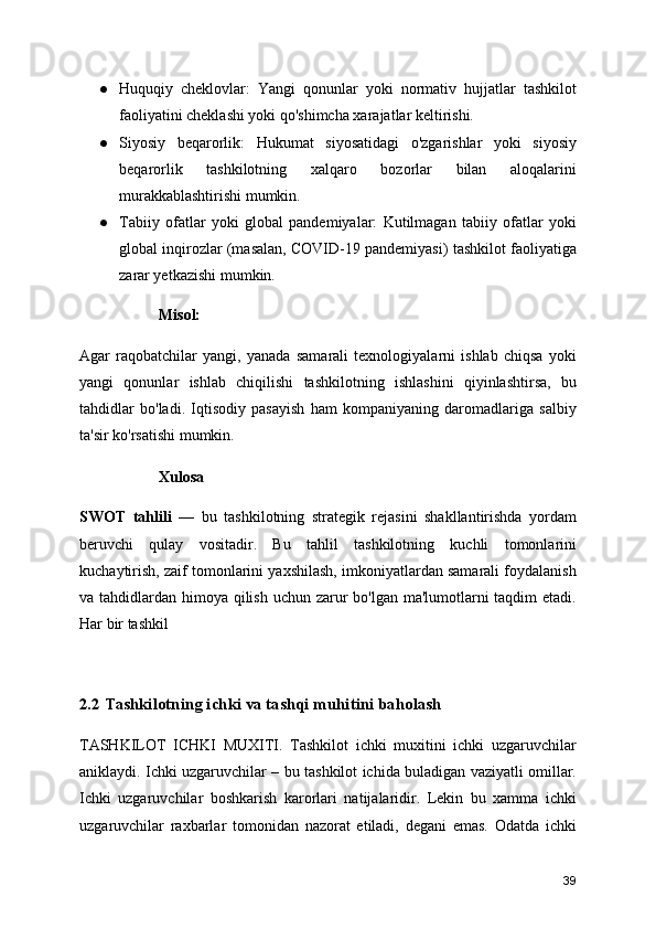 ● Huquqiy   cheklovlar:   Yangi   qonunlar   yoki   normativ   hujjatlar   tashkilot
faoliyatini cheklashi yoki qo'shimcha xarajatlar keltirishi.
● Siyosiy   beqarorlik:   Hukumat   siyosatidagi   o'zgarishlar   yoki   siyosiy
beqarorlik   tashkilotning   xalqaro   bozorlar   bilan   aloqalarini
murakkablashtirishi mumkin.
● Tabiiy   ofatlar   yoki   global   pandemiyalar:   Kutilmagan   tabiiy   ofatlar   yoki
global inqirozlar (masalan, COVID-19 pandemiyasi) tashkilot faoliyatiga
zarar yetkazishi mumkin.
Misol:
Agar   raqobatchilar   yangi,   yanada   samarali   texnologiyalarni   ishlab   chiqsa   yoki
yangi   qonunlar   ishlab   chiqilishi   tashkilotning   ishlashini   qiyinlashtirsa,   bu
tahdidlar   bo'ladi.   Iqtisodiy   pasayish   ham   kompaniyaning   daromadlariga   salbiy
ta'sir ko'rsatishi mumkin.
Xulosa
SWOT   tahlili   —   bu   tashkilotning   strategik   rejasini   shakllantirishda   yordam
beruvchi   qulay   vositadir.   Bu   tahlil   tashkilotning   kuchli   tomonlarini
kuchaytirish, zaif tomonlarini yaxshilash, imkoniyatlardan samarali foydalanish
va tahdidlardan himoya qilish uchun zarur  bo'lgan ma'lumotlarni  taqdim etadi.
Har bir tashkil
2.2 Tashkilotning ichki va tashqi muhitini baholash
TASHKILOT   ICHKI   MUXITI.   Tashkilot   ichki   muxitini   ichki   uzgaruvchilar
aniklaydi. Ichki uzgaruvchilar – bu tashkilot ichida buladigan vaziyatli omillar.
Ichki   uzgaruvchilar   boshkarish   karorlari   natijalaridir.   Lekin   bu   xamma   ichki
uzgaruvchilar   raxbarlar   tomonidan   nazorat   etiladi,   degani   emas.   Odatda   ichki
39 