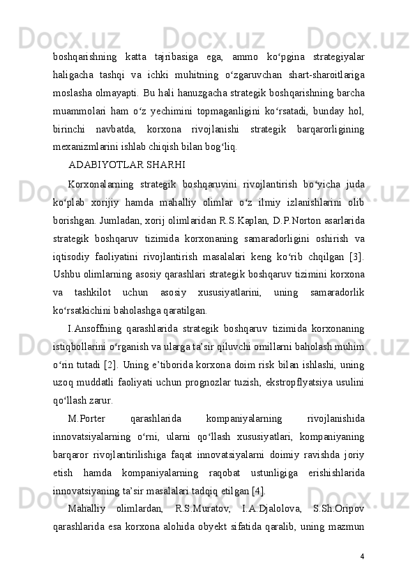 boshqarishning   katta   tajribasiga   ega,   ammo   ko pgina   strategiyalarʻ
haligacha   tashqi   va   ichki   muhitning   o zgaruvchan   shart-sharoitlariga	
ʻ
moslasha olmayapti. Bu hali hanuzgacha strategik boshqarishning barcha
muammolari   ham   o z   yеchimini   topmaganligini   ko rsatadi,   bunday   hol,	
ʻ ʻ
birinchi   navbatda,   korxona   rivojlanishi   strategik   barqarorligining
mexanizmlarini ishlab chiqish bilan bog liq.	
ʻ
ADABIYOTLAR SHARHI
Korxonalarning   strategik   boshqaruvini   rivojlantirish   bo yicha   juda	
ʻ
ko plab   xorijiy   hamda   mahalliy   olimlar   o z   ilmiy   izlanishlarini   olib	
ʻ ʻ
borishgan. Jumladan, xorij olimlaridan R.S.Kaplan, D.P.Norton asarlarida
strategik   boshqaruv   tizimida   korxonaning   samaradorligini   oshirish   va
iqtisodiy   faoliyatini   rivojlantirish   masalalari   keng   ko rib   chqilgan   [3].	
ʻ
Ushbu olimlarning asosiy qarashlari strategik boshqaruv tizimini korxona
va   tashkilot   uchun   asosiy   xususiyatlarini,   uning   samaradorlik
ko rsatkichini baholashga qaratilgan.	
ʻ
I.Ansoffning   qarashlarida   strategik   boshqaruv   tizimida   korxonaning
istiqbollarini o rganish va ularga ta’sir qiluvchi omillarni baholash muhim	
ʻ
o rin tutadi [2]. Uning e’tiborida korxona doim risk bilan ishlashi, uning	
ʻ
uzoq  muddatli  faoliyati  uchun  prognozlar tuzish, ekstropflyatsiya  usulini
qo llash zarur.
ʻ
M.Porter   qarashlarida   kompaniyalarning   rivojlanishida
innovatsiyalarning   o rni,   ularni   qo llash   xususiyatlari,   kompaniyaning	
ʻ ʻ
barqaror   rivojlantirilishiga   faqat   innovatsiyalarni   doimiy   ravishda   joriy
etish   hamda   kompaniyalarning   raqobat   ustunligiga   erishishlarida
innovatsiyaning ta’sir masalalari tadqiq etilgan [4].
Mahalliy   olimlardan,   R.S.Muratov,   I.A.Djalolova,   S.Sh.Oripov
qarashlarida   esa   korxona   alohida   obyekt   sifatida   qaralib,   uning   mazmun
4 
