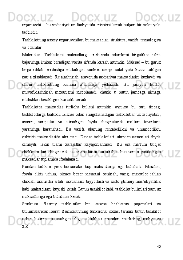 uzgaruvchi – bu raxbariyat  uz faoliyatida erishishi  kerak bulgan bir  xolat  yoki
tadbirdir.
Tashkilotning asosiy uzgaruvchilari bu maksadlar, struktura, vazifa, texnologiya
va odamlar.
Maksadlar.   Tashkilotni   maksadlarga   erishishda   odamlarni   birgalikda   ishni
bajarishga imkon beradigan vosita sifatida karash mumkin. Maksad – bu gurux
birga   ishlab,   erishishga   intiladigan   konkret   oxirgi   xolat   yoki   kuzda   tutilgan
natija xisoblanadi. Rejalashtirish jarayonida raxbariyat maksadlarini kuzlaydi va
ularni   tashkilotning   xamma   a’zolariga   yetkazadi.   Bu   jarayon   kuchli
muvofiklashtirish   mexanizmi   xisoblanadi,   chunki   u   butun   jamoaga   nimaga
intilishlari kerakligini kursatib beradi.
Tashkilotda   maksadlar   turlicha   bulishi   mumkin,   ayniksa   bu   turli   tipdagi
tashkilotlarga taalukli. Biznes  bilan shugullanadigan  tashkilotlar  uz faoliyatini,
asosan,   xarajatlar   va   olinadigan   foyda   chegaralarida   ma’lum   tovarlarni
yaratishga   karatishadi.   Bu   vazifa   ularning   rentabellikni   va   unumdorlikni
oshirish   maksadlarida   aks   etadi.   Davlat   tashkilotlari,   ukuv   muassasalari   foyda
olmaydi,   lekin   ularni   xarajatlar   xayajonlantiradi.   Bu   esa   ma’lum   budjet
cheklanmalari   chegarasida   uz   xizmatlarini   kursatish   uchun   zamin   yaratadigan
maksadlar tuplamida ifodalanadi.
Bundan   tashkari   yirik   korxonalar   kup   maksadlarga   ega   bulishadi.   Masalan,
foyda   olish   uchun,   biznes   bozor   xissasini   oshirish,   yangi   maxsulot   ishlab
chikish, xizmatlar sifati, raxbarlarni tayyorlash va xatto ijtimoiy mas’uliyatlilik
kabi maksadlarni kuyishi kerak. Butun tashkilot kabi, tashkilot bulimlari xam uz
maksadlariga ega bulishlari kerak. 
Struktura.   Rasmiy   tashkilotlar   bir   kancha   boshkaruv   pogonalari   va
bulinmalaridan iborat. Boshkaruvning funksional soxasi termini butun tashkilot
uchun   bulinma   bajaradigan   ishga   taalluklidir,   masalan,   marketing,   moliya   va
x.k.
40 