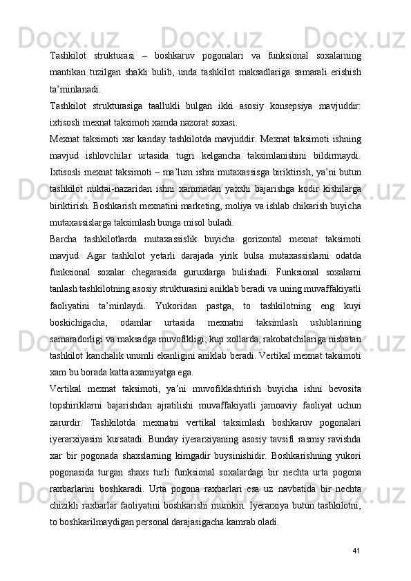 Tashkilot   strukturasi   –   boshkaruv   pogonalari   va   funksional   soxalarning
mantikan   tuzilgan   shakli   bulib,   unda   tashkilot   maksadlariga   samarali   erishish
ta’minlanadi.
Tashkilot   strukturasiga   taallukli   bulgan   ikki   asosiy   konsepsiya   mavjuddir:
ixtisosli mexnat taksimoti xamda nazorat soxasi.
Mexnat  taksimoti  xar  kanday tashkilotda mavjuddir. Mexnat  taksimoti  ishning
mavjud   ishlovchilar   urtasida   tugri   kelgancha   taksimlanishini   bildirmaydi.
Ixtisosli mexnat taksimoti – ma’lum ishni mutaxassisga biriktirish, ya’ni butun
tashkilot   nuktai-nazaridan   ishni   xammadan   yaxshi   bajarishga   kodir   kishilarga
biriktirish. Boshkarish mexnatini marketing, moliya va ishlab chikarish buyicha
mutaxassislarga taksimlash bunga misol buladi.
Barcha   tashkilotlarda   mutaxassislik   buyicha   gorizontal   mexnat   taksimoti
mavjud.   Agar   tashkilot   yetarli   darajada   yirik   bulsa   mutaxassislarni   odatda
funksional   soxalar   chegarasida   guruxlarga   bulishadi.   Funksional   soxalarni
tanlash tashkilotning asosiy strukturasini aniklab beradi va uning muvaffakiyatli
faoliyatini   ta’minlaydi.   Yukoridan   pastga,   to   tashkilotning   eng   kuyi
boskichigacha,   odamlar   urtasida   mexnatni   taksimlash   uslublarining
samaradorligi va maksadga muvofikligi, kup xollarda, rakobatchilariga nisbatan
tashkilot kanchalik unumli ekanligini aniklab beradi. Vertikal mexnat taksimoti
xam bu borada katta axamiyatga ega.
Vertikal   mexnat   taksimoti,   ya’ni   muvofiklashtirish   buyicha   ishni   bevosita
topshiriklarni   bajarishdan   ajratilishi   muvaffakiyatli   jamoaviy   faoliyat   uchun
zarurdir.   Tashkilotda   mexnatni   vertikal   taksimlash   boshkaruv   pogonalari
iyerarxiyasini   kursatadi.   Bunday   iyerarxiyaning   asosiy   tavsifi   rasmiy   ravishda
xar   bir   pogonada   shaxslarning   kimgadir   buysinishidir.   Boshkarishning   yukori
pogonasida   turgan   shaxs   turli   funksional   soxalardagi   bir   nechta   urta   pogona
raxbarlarini   boshkaradi.   Urta   pogona   raxbarlari   esa   uz   navbatida   bir   nechta
chizikli  raxbarlar  faoliyatini  boshkarishi  mumkin. Iyerarxiya butun tashkilotni,
to boshkarilmaydigan personal darajasigacha kamrab oladi.
41 