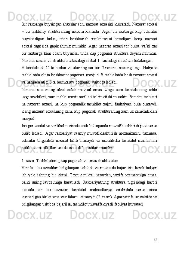 Bir raxbarga buysingan shaxslar soni nazorat soxasini kursatadi. Nazorat soxasi
–   bu   tashkiliy   strukturaning   muxim   kismidir.   Agar   bir   raxbarga   kup   odamlar
buysinadigan   bulsa,   tekis   boshkarish   strukturasini   beradigan   keng   nazorat
soxasi  tugrisida gapirishimiz mumkin. Agar nazorat soxasi  tor bulsa, ya’ni xar
bir raxbarga kam odam buysinsa, unda kup pogonali struktura deyish mumkin.
Nazorat soxasi va struktura urtasidagi nisbat 1. rasmdagi misolda ifodalangan.
A tashkilotda 11 ta raxbar va ularning xar biri 2 nazorat soxasiga ega. Natijada
tashkilotda oltita boshkaruv pogonasi mavjud. B tashkilotda besh nazorat soxasi
va natijada atigi 3 ta boshkaruv pogonasi vujudga keladi. 
Nazorat   soxasining   ideal   xolati   mavjud   emas.   Unga   xam   tashkilotning   ichki
uzgaruvchilari, xam tashki muxit omillari ta’sir etishi mumkin. Bundan tashkari
na   nazorat   soxasi,   na   kup   pogonalik   tashkilot   xajmi   funksiyasi   bula   olmaydi.
Keng nazorat soxasining xam, kup pogonali strukturaning xam uz kamchiliklari
mavjud. 
Ish gorizontal va vertikal ravishda anik bulinganda muvofiklashtirish juda zarur
bulib   koladi.   Agar   raxbariyat   rasmiy   muvofiklashtirish   mexanizmini   tuzmasa,
odamlar   birgalikda   mexnat   kilib   bilmaydi   va   osonlikcha   tashkilot   manfaatlari
kolib, uz manfaatlari ustida ish olib borishlari mumkin.
 
1. rasm. Tashkilotning kup pogonali va tekis strukturalari.
Vazifa – bu avvaldan belgilangan uslubda va muxlatda bajarilishi kerak bulgan
ish   yoki   ishning   bir   kismi.   Texnik   nuktai   nazardan,   vazifa   xizmatchiga   emas,
balki   uning   lavozimiga   karatiladi.   Raxbariyatning   struktura   tugrisidagi   karori
asosida   xar   bir   lavozim   tashkilot   maksadlariga   erishishda   zarur   xissa
kushadigan bir kancha vazifalarni kamraydi (2. rasm). Agar vazifa uz vaktida va
belgilangan uslubda bajarilsa, tashkilot muvaffakiyatli faoliyat kursatadi.
 
42 