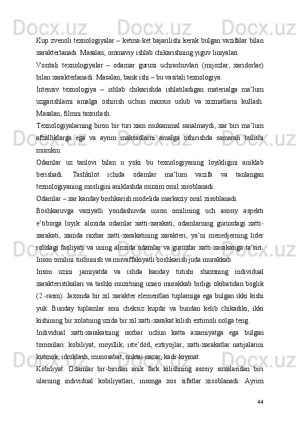 Kup zvenoli texnologiyalar – ketma-ket bajarilishi kerak bulgan vazifalar bilan
xarakterlanadi. Masalan, ommaviy ishlab chikarishning yiguv liniyalari.
Vositali   texnologiyalar   –   odamar   guruxi   uchrashuvlari   (mijozlar,   xaridorlar)
bilan xarakterlanadi. Masalan, bank ishi – bu vasitali texnologiya.
Intensiv   texnologiya   –   ishlab   chikarishda   ishlatiladigan   materialga   ma’lum
uzgarishlarni   amalga   oshirish   uchun   maxsus   uslub   va   xizmatlarni   kullash.
Masalan, filmni taxrirlash.
Texnologiyalarning biron bir turi xam mukammal sanalmaydi, xar biri ma’lum
afzalliklarga   ega   va   ayrim   maksadlarni   amalga   oshirishda   samarali   bulishi
mumkin. 
Odamlar   uz   tanlovi   bilan   u   yoki   bu   texnologiyaning   loyikligini   aniklab
berishadi.   Tashkilot   ichida   odamlar   ma’lum   vazifa   va   tanlangan
texnologiyaning mosligini aniklashda muxim omil xisoblanadi.
Odamlar – xar kanday boshkarish modelida markaziy omil xisoblanadi.
Boshkaruvga   vaziyatli   yondashuvda   inson   omilining   uch   asosiy   aspekti
e’tiborga   loyik:   aloxida   odamlar   xatti-xarakati,   odamlarning   guruxdagi   xatti-
xarakati,   xamda   raxbar   xatti-xarakatining   xarakteri,   ya’ni   menedjerning   lider
rolidagi  faoliyati  va uning aloxida odamlar  va guruxlar  xatti-xarakatiga ta’siri.
Inson omilini tushunish va muvaffakiyatli boshkarish juda murakkab.
Inson   uzini   jamiyatda   va   ishda   kanday   tutishi   shaxsning   individual
xarakteristikalari va tashki muxitning uzaro murakkab birligi okibatidan boglik
(2.-rasm). Jaxonda  bir  xil  xarakter  elementlari tuplamiga ega bulgan ikki  kishi
yuk.   Bunday   tuplamlar   soni   cheksiz   kupdir   va   bundan   kelib   chikadiki,   ikki
kishining bir xolatning uzida bir xil xatti-xarakat kilish extimoli nolga teng.
Individual   xatti-xarakatning   raxbar   uchun   katta   axamiyatga   ega   bulgan
tomonlari:   kobiliyat,   moyillik,   iste’dod,   extiyojlar,   xatti-xarakatlar   natijalarini
kutmok, idroklash, munosabat, nuktai-nazar, kadr-kiymat.
Kobiliyat.   Odamlar   bir-biridan   anik   fark   kilishning   asosiy   soxalaridan   biri
ularning   individual   kobiliyatlari,   insonga   xos   sifatlar   xisoblanadi.   Ayrim
44 