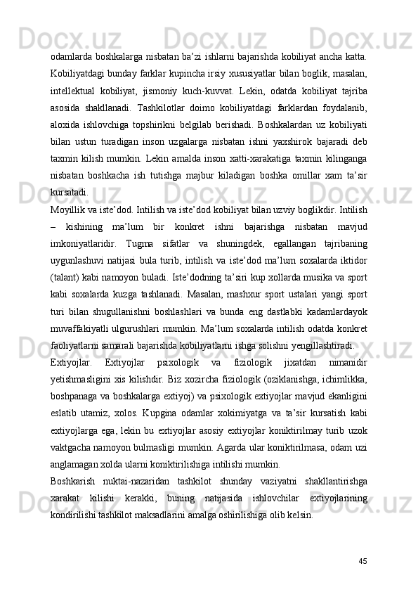 odamlarda boshkalarga nisbatan ba’zi ishlarni bajarishda kobiliyat ancha katta.
Kobiliyatdagi bunday farklar kupincha irsiy xususiyatlar bilan boglik, masalan,
intellektual   kobiliyat,   jismoniy   kuch-kuvvat.   Lekin,   odatda   kobiliyat   tajriba
asosida   shakllanadi.   Tashkilotlar   doimo   kobiliyatdagi   farklardan   foydalanib,
aloxida   ishlovchiga   topshirikni   belgilab   berishadi.   Boshkalardan   uz   kobiliyati
bilan   ustun   turadigan   inson   uzgalarga   nisbatan   ishni   yaxshirok   bajaradi   deb
taxmin   kilish   mumkin.   Lekin   amalda   inson   xatti-xarakatiga   taxmin   kilinganga
nisbatan   boshkacha   ish   tutishga   majbur   kiladigan   boshka   omillar   xam   ta’sir
kursatadi. 
Moyillik va iste’dod. Intilish va iste’dod kobiliyat bilan uzviy boglikdir. Intilish
–   kishining   ma’lum   bir   konkret   ishni   bajarishga   nisbatan   mavjud
imkoniyatlaridir.   Tugma   sifatlar   va   shuningdek,   egallangan   tajribaning
uygunlashuvi   natijasi   bula   turib,   intilish   va   iste’dod   ma’lum   soxalarda   iktidor
(talant) kabi namoyon buladi. Iste’dodning ta’siri kup xollarda musika va sport
kabi   soxalarda   kuzga   tashlanadi.   Masalan,   mashxur   sport   ustalari   yangi   sport
turi   bilan   shugullanishni   boshlashlari   va   bunda   eng   dastlabki   kadamlardayok
muvaffakiyatli ulgurushlari mumkin. Ma’lum soxalarda intilish odatda konkret
faoliyatlarni samarali bajarishda kobiliyatlarni ishga solishni yengillashtiradi. 
Extiyojlar.   Extiyojlar   psixologik   va   fiziologik   jixatdan   nimanidir
yetishmasligini  xis  kilishdir. Biz  xozircha  fiziologik  (oziklanishga,  ichimlikka,
boshpanaga va boshkalarga extiyoj) va psixologik extiyojlar mavjud ekanligini
eslatib   utamiz,   xolos.   Kupgina   odamlar   xokimiyatga   va   ta’sir   kursatish   kabi
extiyojlarga   ega,   lekin   bu   extiyojlar   asosiy   extiyojlar   koniktirilmay   turib   uzok
vaktgacha namoyon bulmasligi  mumkin. Agarda ular koniktirilmasa, odam uzi
anglamagan xolda ularni koniktirilishiga intilishi mumkin. 
Boshkarish   nuktai-nazaridan   tashkilot   shunday   vaziyatni   shakllantirishga
xarakat   kilishi   kerakki,   buning   natijasida   ishlovchilar   extiyojlarining
kondirilishi tashkilot maksadlarini amalga oshirilishiga olib kelsin.
45 