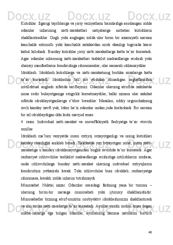 Kutishlar. Ilgarigi tajriblariga va joriy vaziyatlarni baxolashga asoslangan xolda
odamlar   uzlarining   xatti-xarakatlari   natijalariga   nisbatan   kutishlarni
shakllantiradilar.   Ongli   yoki   anglagan   xolda   ular   biron   bir   axamiyatli   narsani
kanchalik   extimolli   yoki   kanchalik   xakikatdan   uzok   ekanligi   tugrisida   karor
kabul  kilishadi.  Bunday  kutishlar   joriy  xatti-xarakatlarga  katta ta’sir  kursatadi.
Agar   odamlar   uzlarining   xatti-xarakatlari   tashkilot   maksadlariga   erishish   yoki
shaxsiy manfaatlarini kondirishiga ishonmasalar, ular samarali ishlamaydilar.
Idroklash.   Idroklash   kutishlarga   va   xatti-xarakatning   boshka   soxalariga   katta
ta’sir   kursatadi.   Idroklashni   biz   xis   etishdan   olinadigan   ragbatlanishni
intellektual   anglash   sifatida   tariflaymiz.   Odamlar   ularning   atrofida   xakikatda
nima   sodir   bulayotganiga   sezgirlik   kursatmaydilar,   balki   nimani   ular   xakikat
sifatida   idroklayotganlariga   e’tibor   beradilar.   Masalan,   oddiy   urgimchakning
xech kanday xavfi yuk, lekin ba’zi odamlar undan juda kurkishadi. Bir narsani
bir xil idroklaydigan ikki kishi mavjud emas. 
4.   rasm.   Individual   xatti-xarakat   va   muvaffakiyatli   faoliyatga   ta’sir   etuvchi
omillar.
Idroklash   ma’lum   vaziyatda   inson   extiyoj   sezayotganligi   va   uning   kutishlari
kanday ekanligini aniklab beradi. Xakikatda yuz berayotgan xolat, inson xatti-
xarakatiga u kanday idroklanayotganidan boglik ravishda ta’sir kursatadi. Agar
raxbariyat   ishlovchilar   tashkilot   maksadlariga   erishishga   intilishlarini   xoxlasa,
unda   ishlovchilarga   bunday   xatti-xarakat   ularning   individual   extiyojlarini
kondirishini   yetkazishi   kerak.   Toki   ishlovchilar   buni   idroklab,   raxbariyatga
ishonmasa, kerakli xolda uzlarini tutishmaydi.
Munosabat.   Nuktai   nazar.   Odamlar   orasidagi   farkning   yana   bir   tomoni   –
ularning   biron-bir   narsaga   munosabati   yoki   ijtimoiy   shakllanishidir.
Munosabatlar   bizning   atrof-muxitni   noobyektiv   idroklashimizni   shakllantiradi
va shu tarika xatti-xarakatga ta’sir kursatadi. Ayollar yaxshi xodim emas degan
nuktai-nazarga   ega   bulgan   odamlar,   ayollarning   xamma   xatolarini   burtirib
46 