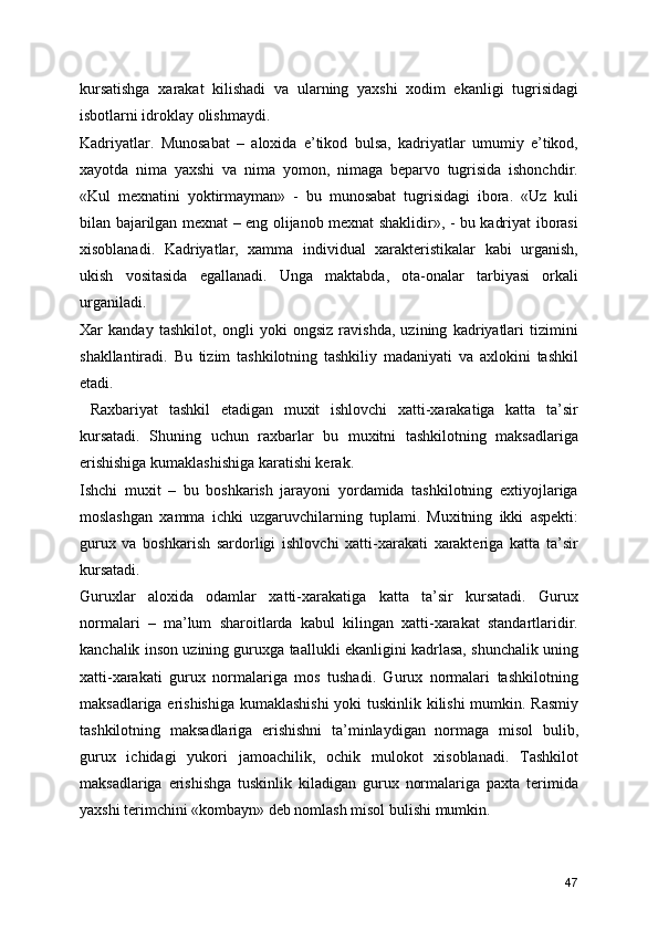 kursatishga   xarakat   kilishadi   va   ularning   yaxshi   xodim   ekanligi   tugrisidagi
isbotlarni idroklay olishmaydi.
Kadriyatlar.   Munosabat   –   aloxida   e’tikod   bulsa,   kadriyatlar   umumiy   e’tikod,
xayotda   nima   yaxshi   va   nima   yomon,   nimaga   beparvo   tugrisida   ishonchdir.
«Kul   mexnatini   yoktirmayman»   -   bu   munosabat   tugrisidagi   ibora.   «Uz   kuli
bilan bajarilgan mexnat – eng olijanob mexnat shaklidir», - bu kadriyat iborasi
xisoblanadi.   Kadriyatlar,   xamma   individual   xarakteristikalar   kabi   urganish,
ukish   vositasida   egallanadi.   Unga   maktabda,   ota-onalar   tarbiyasi   orkali
urganiladi.
Xar   kanday   tashkilot,   ongli   yoki   ongsiz   ravishda,   uzining   kadriyatlari   tizimini
shakllantiradi.   Bu   tizim   tashkilotning   tashkiliy   madaniyati   va   axlokini   tashkil
etadi.
  Raxbariyat   tashkil   etadigan   muxit   ishlovchi   xatti-xarakatiga   katta   ta’sir
kursatadi.   Shuning   uchun   raxbarlar   bu   muxitni   tashkilotning   maksadlariga
erishishiga kumaklashishiga karatishi kerak. 
Ishchi   muxit   –   bu   boshkarish   jarayoni   yordamida   tashkilotning   extiyojlariga
moslashgan   xamma   ichki   uzgaruvchilarning   tuplami.   Muxitning   ikki   aspekti:
gurux   va   boshkarish   sardorligi   ishlovchi   xatti-xarakati   xarakteriga   katta   ta’sir
kursatadi.
Guruxlar   aloxida   odamlar   xatti-xarakatiga   katta   ta’sir   kursatadi.   Gurux
normalari   –   ma’lum   sharoitlarda   kabul   kilingan   xatti-xarakat   standartlaridir.
kanchalik inson uzining guruxga taallukli ekanligini kadrlasa, shunchalik uning
xatti-xarakati   gurux   normalariga   mos   tushadi.   Gurux   normalari   tashkilotning
maksadlariga erishishiga kumaklashishi  yoki tuskinlik kilishi  mumkin. Rasmiy
tashkilotning   maksadlariga   erishishni   ta’minlaydigan   normaga   misol   bulib,
gurux   ichidagi   yukori   jamoachilik,   ochik   mulokot   xisoblanadi.   Tashkilot
maksadlariga   erishishga   tuskinlik   kiladigan   gurux   normalariga   paxta   terimida
yaxshi terimchini «kombayn» deb nomlash misol bulishi mumkin. 
47 
