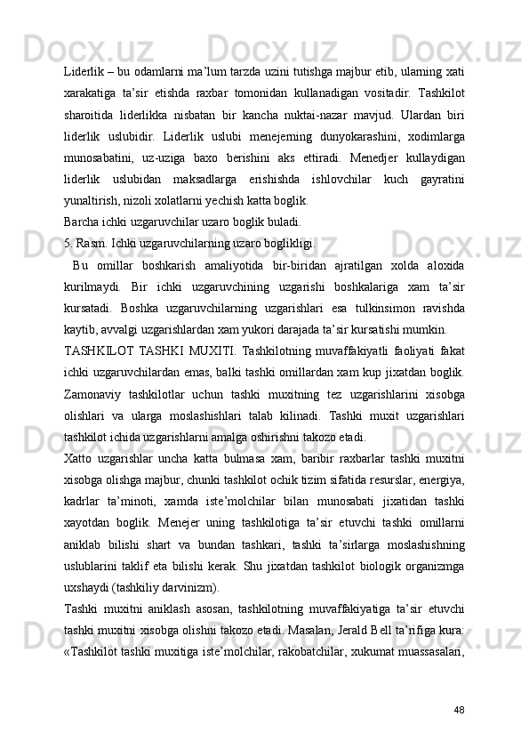 Liderlik – bu odamlarni ma’lum tarzda uzini tutishga majbur etib, ularning xati
xarakatiga   ta’sir   etishda   raxbar   tomonidan   kullanadigan   vositadir.   Tashkilot
sharoitida   liderlikka   nisbatan   bir   kancha   nuktai-nazar   mavjud.   Ulardan   biri
liderlik   uslubidir.   Liderlik   uslubi   menejerning   dunyokarashini,   xodimlarga
munosabatini,   uz-uziga   baxo   berishini   aks   ettiradi.   Menedjer   kullaydigan
liderlik   uslubidan   maksadlarga   erishishda   ishlovchilar   kuch   gayratini
yunaltirish, nizoli xolatlarni yechish katta boglik.
Barcha ichki uzgaruvchilar uzaro boglik buladi.
5. Rasm. Ichki uzgaruvchilarning uzaro boglikligi.
  Bu   omillar   boshkarish   amaliyotida   bir-biridan   ajratilgan   xolda   aloxida
kurilmaydi.   Bir   ichki   uzgaruvchining   uzgarishi   boshkalariga   xam   ta’sir
kursatadi.   Boshka   uzgaruvchilarning   uzgarishlari   esa   tulkinsimon   ravishda
kaytib, avvalgi uzgarishlardan xam yukori darajada ta’sir kursatishi mumkin.
TASHKILOT   TASHKI   MUXITI.   Tashkilotning   muvaffakiyatli   faoliyati   fakat
ichki uzgaruvchilardan emas, balki tashki  omillardan xam  kup jixatdan boglik.
Zamonaviy   tashkilotlar   uchun   tashki   muxitning   tez   uzgarishlarini   xisobga
olishlari   va   ularga   moslashishlari   talab   kilinadi.   Tashki   muxit   uzgarishlari
tashkilot ichida uzgarishlarni amalga oshirishni takozo etadi.
Xatto   uzgarishlar   uncha   katta   bulmasa   xam,   baribir   raxbarlar   tashki   muxitni
xisobga olishga majbur, chunki tashkilot ochik tizim sifatida resurslar, energiya,
kadrlar   ta’minoti,   xamda   iste’molchilar   bilan   munosabati   jixatidan   tashki
xayotdan   boglik.   Menejer   uning   tashkilotiga   ta’sir   etuvchi   tashki   omillarni
aniklab   bilishi   shart   va   bundan   tashkari,   tashki   ta’sirlarga   moslashishning
uslublarini   taklif   eta   bilishi   kerak.   Shu   jixatdan   tashkilot   biologik   organizmga
uxshaydi (tashkiliy darvinizm).
Tashki   muxitni   aniklash   asosan,   tashkilotning   muvaffakiyatiga   ta’sir   etuvchi
tashki muxitni xisobga olishni takozo etadi. Masalan, Jerald Bell ta’rifiga kura:
«Tashkilot tashki muxitiga iste’molchilar, rakobatchilar, xukumat muassasalari,
48 