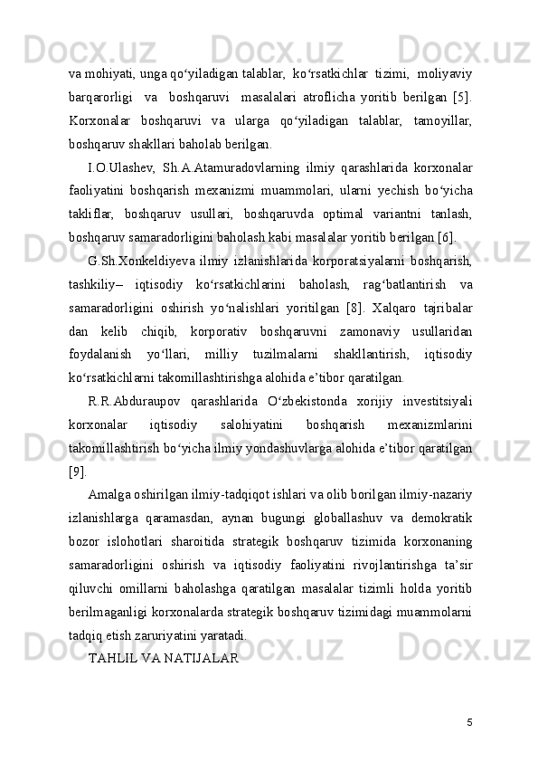 va mohiyati, unga qo yiladigan talablar,  ko rsatkichlar  tizimi,  moliyaviyʻ ʻ
barqarorligi     va     boshqaruvi     masalalari   atroflicha   yoritib   berilgan   [5].
Korxonalar   boshqaruvi   va   ularga   qo yiladigan   talablar,   tamoyillar,	
ʻ
boshqaruv shakllari baholab berilgan.
I.O.Ulashev,   Sh.A.Atamuradovlarning   ilmiy   qarashlarida   korxonalar
faoliyatini   boshqarish   mexanizmi   muammolari,   ularni   yеchish   bo yicha	
ʻ
takliflar,   boshqaruv   usullari,   boshqaruvda   optimal   variantni   tanlash,
boshqaruv samaradorligini baholash kabi masalalar yoritib berilgan [6].
G.Sh.Xonkeldiyeva   ilmiy   izlanishlarida   korporatsiyalarni   boshqarish,
tashkiliy–   iqtisodiy   ko rsatkichlarini   baholash,   rag batlantirish   va	
ʻ ʻ
samaradorligini   oshirish   yo nalishlari   yoritilgan   [8].   Xalqaro   tajribalar	
ʻ
dan   kelib   chiqib,   korporativ   boshqaruvni   zamonaviy   usullaridan
foydalanish   yo llari,   milliy   tuzilmalarni   shakllantirish,   iqtisodiy	
ʻ
ko rsatkichlarni takomillashtirishga alohida e’tibor qaratilgan.	
ʻ
R.R.Abduraupov   qarashlarida   O zbekistonda   xorijiy   investitsiyali	
ʻ
korxonalar   iqtisodiy   salohiyatini   boshqarish   mexanizmlarini
takomillashtirish bo yicha ilmiy yondashuvlarga alohida e’tibor qaratilgan	
ʻ
[9].
Amalga oshirilgan ilmiy-tadqiqot ishlari va olib borilgan ilmiy-nazariy
izlanishlarga   qaramasdan,   aynan   bugungi   globallashuv   va   demokratik
bozor   islohotlari   sharoitida   strategik   boshqaruv   tizimida   korxonaning
samaradorligini   oshirish   va   iqtisodiy   faoliyatini   rivojlantirishga   ta’sir
qiluvchi   omillarni   baholashga   qaratilgan   masalalar   tizimli   holda   yoritib
berilmaganligi korxonalarda strategik boshqaruv tizimidagi muammolarni
tadqiq etish zaruriyatini yaratadi.
TAHLIL VA NATIJALAR
5 