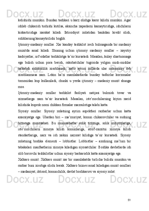 kelishishi mumkin. Bundan tashkari u karz olishga karor kilishi mumkin. Agar
ishlab chikarish  tushishi  kutilsa,  aksincha  zapaslarni  kamaytirishga, ishchilarni
kiskartirishga   xarakat   kiladi.   Iktisodiyot   xolatidan   bankdan   kredit   olish,
soliklarning kamaytirilishi boglik.
Ijtimoiy-madaniy   omillar.   Xar   kanday   tashkilot   xech   bulmaganda   bir   madaniy
muxitda   amal   kiladi.   Shuning   uchun   ijtimoiy   madaniy   omillar   –   xayotiy
kadriyatlar, urf-odatlar tashkilotga ta’sir kursatadi. Masalan, kulay shartnomaga
ega   bulish   uchun   pora   berish,   rakobatchilar   tugrisida   yolgon   mish-mishlar
tarkatish   axloksizlik   xisoblanadi,   xatto   ayrim   xollarda   ular   nokonuniy   deb
xisoblanmasa   xam.   Lekin   ba’zi   mamlakatlarda   bunday   tadbirlar   korxonalar
tomonidan   kup   kullaniladi,   chunki   u   yerda   ijtimoiy   –   madaniy   muxit   shunga
mos. 
Ijtimoiy-madaniy   omillar   tashkilot   faoliyati   natijasi   bulmish   tovar   va
xizmatlarga   xam   ta’sir   kursatadi.   Masalan,   iste’mochilarning   kiyim   xarid
kilishida kuprok nomi chikkan firmalar maxsulotiga talabi katta.
Siyosiy   omillar.   Siyosiy   xolatning   ayrim   aspektlari   raxbarlar   uchun   katta
axamiyatga   ega.   Ulardan   biri   –   ma’muriyat,   konun   chikaruvchilar   va   sudning
biznesga   munosabati.   Bu   munosabatlar   solik   tizimiga,   solik   imtiyozlariga,
iste’molchilarni   ximoya   kilish   konunlariga,   atrof-muxitni   ximoya   kilish
standartlariga,   narx   va   ish   xakini   nazorat   kilishga   ta’sir   kursatadi.   Siyosiy
xolatning   boshka   elementi   –   lobbistlar.   Lobbistlar   –   axolining   ma’lum   bir
tabakalari manfaatlarini ximoya kiladigan siyosatchilar. Boshka davlatlarda ish
olib boruvchi tashkilotlar uchun siyosiy barkarorlik katta axamiyatga ega.
Xalkaro muxit. Xalkaro  muxit  xar  bir  mamlakatda  turlicha bulishi  mumkin va
raxbar buni xisobga olishi kerak. Xalkaro biznes amal kiladigan muxit omillari
– madaniyat, iktisod, konunchilik, davlat boshkaruvi va siyosiy xolat.
51 